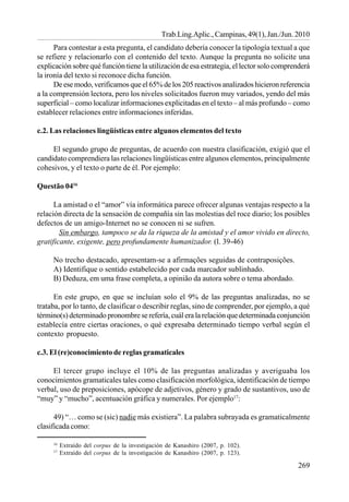 269
Trab.Ling.Aplic., Campinas, 49(1), Jan./Jun. 2010
Para contestar a esta pregunta, el candidato debería conocer la tipología textual a que
se refiere y relacionarlo con el contenido del texto. Aunque la pregunta no solicite una
explicación sobre qué función tiene la utilización de esa estrategia, el lector solo comprenderá
la ironía del texto si reconoce dicha función.
De ese modo, verificamos que el 65% de los 205 reactivos analizados hicieron referencia
a la comprensión lectora, pero los niveles solicitados fueron muy variados, yendo del más
superficial – como localizar informaciones explicitadas en el texto – al más profundo – como
establecer relaciones entre informaciones inferidas.
c.2. Las relaciones lingüísticas entre algunos elementos del texto
El segundo grupo de preguntas, de acuerdo con nuestra clasificación, exigió que el
candidato comprendiera las relaciones lingüísticas entre algunos elementos, principalmente
cohesivos, y el texto o parte de él. Por ejemplo:
Questão 0416
La amistad o el “amor” vía informática parece ofrecer algunas ventajas respecto a la
relación directa de la sensación de compañía sin las molestias del roce diario; los posibles
defectos de un amigo-Internet no se conocen ni se sufren.
Sin embargo, tampoco se da la riqueza de la amistad y el amor vivido en directo,
gratificante, exigente, pero profundamente humanizador. (l. 39-46)
No trecho destacado, apresentam-se a afirmações seguidas de contraposições.
A) Identifique o sentido estabelecido por cada marcador sublinhado.
B) Deduza, em uma frase completa, a opinião da autora sobre o tema abordado.
En este grupo, en que se incluían solo el 9% de las preguntas analizadas, no se
trataba, por lo tanto, de clasificar o describir reglas, sino de comprender, por ejemplo, a qué
término(s) determinado pronombre se refería, cuál era la relación que determinada conjunción
establecía entre ciertas oraciones, o qué expresaba determinado tiempo verbal según el
contexto propuesto.
c.3. El (re)conocimiento de reglas gramaticales
El tercer grupo incluye el 10% de las preguntas analizadas y averiguaba los
conocimientos gramaticales tales como clasificación morfológica, identificación de tiempo
verbal, uso de preposiciones, apócope de adjetivos, género y grado de sustantivos, uso de
“muy” y “mucho”, acentuación gráfica y numerales. Por ejemplo17
:
49) “… como se (sic) nadie más existiera”. La palabra subrayada es gramaticalmente
clasificada como:
16
Extraído del corpus de la investigación de Kanashiro (2007, p. 102).
17
Extraído del corpus de la investigación de Kanashiro (2007, p. 123).
 