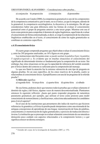 270
ERES FERNÁNDEZ e KANASHIRO — Consideraciones sobre pruebas...
a) conjunción b) preposición c) interjección d) pronombre
De acuerdo con Canale (2000), la competencia gramatical es uno de los componentes
de la competencia comunicativa; por lo tanto, no es el único, ya que la integran, además de
la gramatical, la competencia sociolingüística, la discursiva y la estratégica. De ahí que
consideremos haber una gran diferencia entre las formas de evaluar el conocimiento
gramatical entre el grupo de preguntas anterior y este tercer grupo. Mientras este usa el
texto como pretexto para comprobar el dominio de reglas lingüísticas, aquel trata de evaluar
el conocimiento de forma contextualizada, es decir, se exige la comprensión de las relaciones
lingüísticas establecidas en el texto, el conocimiento de cómo las reglas gramaticales se
combinan en contextos específicos.
c.4. El conocimiento léxico
El cuarto grupo comprende preguntas que objetivaban evaluar el conocimiento léxico
y, entre las 205 preguntas analizadas, un 16% figura en este grupo.
Las instrucciones más frecuentes eran: se puede sustituir la palabra X por; la palabra
Y significa/equivale a. Es evidente que en muchas situaciones el conocimiento del
significado de determinado término es fundamental para la comprensión de un texto. Sin
embargo, hay otras situaciones en las que la capacidad de inferencia del sentido asumido
por el léxico dentro del contexto es suficiente para la comprensión del mensaje.
Lo que nos llamó la atención fue la extrema valoración de este tipo de pregunta en
algunas pruebas. En un caso específico, de los cinco reactivos de la prueba, cuatro se
relacionaban al conocimiento léxico. Ejemplificamos con una de las preguntas de la referida
prueba18
:
4) Miércoles significa:
a) segunda-feira b) terça-feira c) quarta-feira d) quinta-feira e) sábado
De esa forma, podemos decir que tenemos todavía pruebas que evalúan solamente el
dominio de reglas y del léxico, algunas veces de manera descontextualizada. Planteamos
entonces la siguiente reflexión: ¿hasta qué punto responder preguntas de naturaleza
puramente gramatical, por ejemplo, que utilizan el texto como pretexto para medir
conocimiento de nomenclaturas y clasificaciones, selecciona adecuadamente los candidatos
para el nivel superior?
En el caso de las instituciones que presentaron alto índice de reactivos que hicieron
referencia a la gramática y al léxico la prueba puede interpretarse como una retomada de las
antiguas concepciones de aprendizaje de una lengua: memorización de listas de palabras,
conocimiento y/o memorización de reglas gramaticales y ejercicios de traducción directa e
inversa. La institución que se preocupe en evaluar solamente conocimiento de esa naturaleza
demuestra poco cuidado con aspectos relacionados a la comprensión lectora y a qué
significa conocer un idioma extranjero.
18
Extraído del corpus de la investigación de Kanashiro (2007, p. 175).
 