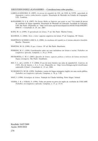 274
ERES FERNÁNDEZ e KANASHIRO — Consideraciones sobre pruebas...
LABELLA-SÁNCHEZ, N. (2007). As provas de espanhol da UEL, da UEM, da UFPR: capacidade de
linguagem e outros conhecimentos exigidos. Dissertação de Mestrado em Estudos da Linguagem.
UEL. Londrina.
KANASHIRO, D. S. K. (2007). Do Ensino Médio ao Superior, que ponte os une? Um estudo de provas
de vestibular de língua espanhola. Dissertação de Mestrado em Educação. Faculdade de Educação,
USP. São Paulo. Disponible en: <http://www.teses.usp.br/teses/disponiveis/48/48134/tde-05062007-
090818/>. Consultado el: 29. ene. 2007.
KATO, M. A. (1999). O aprendizado da leitura. 5ª ed. São Paulo: Martins Fontes.
KLEIMAN, A. (2004). Texto e leitor: aspectos cognitivos da leitura. 9ª ed. Campinas, SP: Pontes.
MARTÍNEZ-CACHERO LASECA, A. (2008). La enseñanza del español en el sistema educativo brasileño.
Brasília: Thesaurus.
MARTINS, M. H. (1988). O que é leitura. 10ª ed. São Paulo: Brasiliense.
PERRONI, M. C. (1994). Considerações sobre um caso melindroso em leitura e escrita. Trabalhos em
Lingüística Aplicada, Campinas, n. 24, p. 59-64.
PIETRARÓIA, C. M. C. (2001). Questões de leitura: aspectos práticos e teóricos da leitura em francês
língua estrangeira. São Paulo: Annablume.
RIO, T. L. del y LEITE, V. V. (2004). O uso do texto literário nas salas de espanhol/LE. Cadernos do
CNFL, Rio de Janeiro, v. 8, n. 9, nov. Disponible en: <http://www.filologia.org.br/viiicnlf/anais/
caderno06-12.html>. Consultado el: 12 oct. 2006.
SCARAMUCCI, M.V.R. (1999). Vestibular e ensino de língua estrangeira (inglês) em uma escola pública.
Trabalhos em Lingüística Aplicada, Campinas, n. 34, p. 7-20.
SOLÉ, I. (1998). Estratégias de leitura. Tradução de Cláudia Schilling. Porto Alegre: Artmed.
VIEIRA, J. R. e VERAS, V. (1996). Tinha um poema na prova de inglês do vestibular da UNICAMP.
Trabalhos em Lingüística Aplicada, Campinas, n. 27, p. 13-16.
Recebido:16/07/2009
Aceito:30/03/2010
 