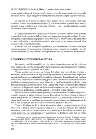 262
ERES FERNÁNDEZ e KANASHIRO — Consideraciones sobre pruebas...
propuestas de enfoque de la comprensión lectora en los documentos orientativos para la
enseñanza media – etapa obligatoria inmediatamente anterior al ingreso de la universidad.
c) analizar las pruebas de español para ingreso en las instituciones superiores
brasileñas, asunto todavía poco investigado5
y que desde nuestro punto de vista merece
atención ya que se trata de una prueba que permitirá – o no – que el estudiante continúe
sus estudios en nivel superior.
Es importante mencionar también que en nuestro análisis nos interesó especialmente
la identificación de temas abordados en los textos propuestos; tipología textual privilegiada;
configuración de los reactivos presentes en las pruebas; y la observación de dos elementos
– contextualización e interdisciplinariedad – discutidos en los documentos oficiales
brasileños para la enseñanza media.
Como se verá, son múltiples los problemas que encontramos, así como es largo el
camino que queda por recorrer si se pretende, de hecho, convertir un obstáculo – en este
caso los exámenes de selectividad – en un puente que una los dos niveles de enseñanza.
1.CONSIDERACIONESSOBRELALECTURA
De acuerdo con Kleiman (1999, p. 11), en muchas ocasiones se concibe la lectura
como una actividad sencilla, natural y placentera; sin embargo, ella abarca una tarea compleja:
la búsqueda de sentido o sentidos en el texto.
Varias son las concepciones de lectura defendidas por especialistas, teóricos y
profesores. En las décadas de los 50 y 60 del siglo pasado se la concebía como un proceso
ascendente (bottom-up) en el cual el lector debería, solamente, descodificar letras, palabras
y frases para comprender el texto escrito y, por lo tanto, se valoraban al extremo los datos
lingüísticos pues constituían, en el material escrito, la significación del texto. En las clases
de lengua extranjera, conforme indican Rio y Leite (2004), el texto servía como pretexto para
la enseñanza de la gramática y del vocabulario, mientras los procesos cognitivos del lector
se ignoraban o quedaban en segundo lugar en lo referido a su importancia.
Durante los años 70, debido principalmente a las contribuciones de la Psicolingüística,
se pasó a entender la lectura como un proceso descendente (top-down), lo que le atribuyó
mayor importancia a las experiencias de vida del lector. Así, el foco dejó de ser el texto y
pasó a ser el lector, en la medida en que se consideraban como esenciales el conocimiento
previo y las inferencias para alcanzar la construcción de sentido del texto.
Ya en la década de los 90, a raíz de los estudios sobre el constructivismo social, se
pasó a ver la lectura como un proceso cognitivo y social que integraba los métodos
ascendente y descendente. De esa manera, se considera que el lector hace previsiones que
toman como base sus conocimientos y comprueba sus hipótesis tanto por las pistas
5
Averiguamos que hay estudios publicados relacionados a las pruebas de inglés de algunos procesos
selectivos (ALVES, TESTA y PIZOLATTO, 1996; BECHARA, CASTRO e DOI, 1996; CASTRO e DOI,
1995; PERRONI, 1994; SCARAMUCCI, 1999; VIEIRA e VERAS, 1996; por ejemplo). Sin embargo, hay
hasta ahora poco material de análisis de las pruebas de español (LABELLA-SÁNCHEZ, 2007; KANASHIRO,
2007).
 