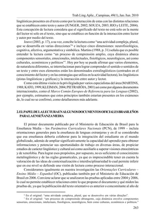 263
Trab.Ling.Aplic., Campinas, 49(1), Jan./Jun. 2010
lingüísticas presentes en el texto como por la interacción de estas con las distintas relaciones
que se establecen entre texto y autor (JUNGER, 2002; SOUZA, 2003; RIO y LEITE, 2004).
Esta concepción de lectura considera que el significado del texto no está solo en la mente
del lector ni solo en el texto, sino que se establece en función de la interacción entre lector
y autor por medio del texto.
Jouve (2003, p. 17), a su vez, concibe la lectura como “una actividad compleja, plural,
que se desarrolla en varias direcciones”6
e incluye cinco dimensiones: neurofisiológica,
cognitiva, afectiva, argumentativa y simbólica. Martins (1988, p. 31) señala que es posible
entender la lectura como “un proceso de comprensión amplio, cuya dinámica abarca
componentes sensoriales, emocionales, intelectuales, fisiológicos, neurológicos, así como
culturales, económicos y políticos”7
. Hoy por hoy se puede afirmar que varios elementos,
de naturaleza diferentes, se interrelacionan para lograr comprender el sentido o sentidos de
un texto y entre esos elementos están los denominados extralingüísticos (centrados en el
conocimiento del lector y en las estrategias que utiliza en la actividad lectora), los lingüísticos
(pistas lingüísticas y gráficas) y la interacción entre autor y lector.
Como esta última visión es la privilegiada por varios especialistas del área (MARTINS,
1988;KATO,1999;KLEIMAN,2004;PIETRARÓIA,2001)asícomoporalgunosdocumentos
internacionales, como el Marco Común Europeo de Referencia para las Lenguas (2002),
por ejemplo, estimamos que estos principios también estarían presentes en los exámenes
de, lo cual no se confirmó, como detallaremos más adelante.
2.ELPAPELDELALECTURAENALGUNOSDOCUMENTOSOFICIALESBRASILEÑOS
PARALAENSEÑANZAMEDIA
El primer documento publicado por el Ministerio de Educación de Brasil para la
Enseñanza Media – los Parâmetros Curriculares Nacionais (PCN), de 1999 – incluía
orientaciones generales para la enseñanza de lenguas extranjeras y en él se consideraba
que esa enseñanza debería colaborar para la integración del estudiante en el mundo
globalizado, además de ampliar significativamente la capacidad del aprendiz para obtener
informaciones y potenciar sus oportunidades de trabajo en diversas áreas, de propiciar
estudios de carácter lingüístico y cultural así como auxiliarlo a superar visiones etnocéntricas
y de xenofobia. Para lograr esos propósitos, por supuesto, no es suficiente el conocimiento
metalingüístico y de las reglas gramaticales, ya que es imprescindible tener en cuenta la
valoración de las ideas de contextualización e interdisciplinariedad lo cual permite inferir
que en ese nivel se defiende una visión de lectura como proceso interaccional.
Consideramos igualmente en nuestra investigación las Orientações Curriculares –
Ensino Médio – Espanhol (OC), publicadas también por el Ministerio de Educación de
Brasil en 2006. Conviene aclarar que se analizaron las pruebas aplicadas entre 2004 y 2006,
lo cual no permite establecer relaciones entre lo que propone el documento y qué miden las
pruebas de, ya que la publicación del texto orientativo es anterior o concomitante al año de
6
En el original: “uma atividade complexa, plural, que se desenvolve em várias direções”.
7
En el original: “um processo de compreensão abrangente, cuja dinâmica envolve componentes
sensoriais, emocionais, intelectuais, fisiológicos, neurológicos, bem como culturais, econômicos e políticos.”
 