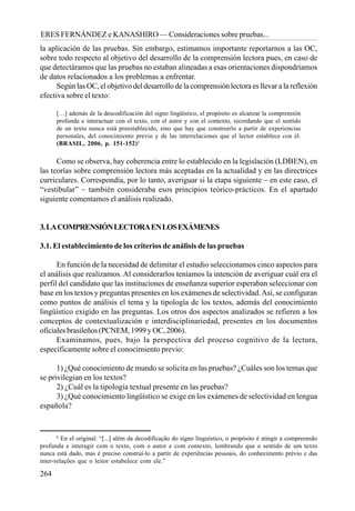 264
ERES FERNÁNDEZ e KANASHIRO — Consideraciones sobre pruebas...
8
En el original: “[...] além da decodificação do signo linguístico, o propósito é atingir a compreensão
profunda e interagir com o texto, com o autor e com contexto, lembrando que o sentido de um texto
nunca está dado, mas é preciso construí-lo a partir de experiências pessoais, do conhecimento prévio e das
inter-relações que o leitor estabelece com ele.”
la aplicación de las pruebas. Sin embargo, estimamos importante reportarnos a las OC,
sobre todo respecto al objetivo del desarrollo de la comprensión lectora pues, en caso de
que detectáramos que las pruebas no estaban alineadas a esas orientaciones dispondríamos
de datos relacionados a los problemas a enfrentar.
Según las OC, el objetivo del desarrollo de la comprensión lectora es llevar a la reflexión
efectiva sobre el texto:
[…] además de la descodificación del signo lingüístico, el propósito es alcanzar la comprensión
profunda e interactuar con el texto, con el autor y con el contexto, recordando que el sentido
de un texto nunca está preestablecido, sino que hay que construirlo a partir de experiencias
personales, del conocimiento previo y de las interrelaciones que el lector establece con él.
(BRASIL, 2006, p. 151-152)8
Como se observa, hay coherencia entre lo establecido en la legislación (LDBEN), en
las teorías sobre comprensión lectora más aceptadas en la actualidad y en las directrices
curriculares. Correspondía, por lo tanto, averiguar si la etapa siguiente – en este caso, el
“vestibular” – también consideraba esos principios teórico-prácticos. En el apartado
siguiente comentamos el análisis realizado.
3.LACOMPRENSIÓNLECTORAENLOSEXÁMENES
3.1. El establecimiento de los criterios de análisis de las pruebas
En función de la necesidad de delimitar el estudio seleccionamos cinco aspectos para
el análisis que realizamos. Al considerarlos teníamos la intención de averiguar cuál era el
perfil del candidato que las instituciones de enseñanza superior esperaban seleccionar con
base en los textos y preguntas presentes en los exámenes de selectividad.Así, se configuran
como puntos de análisis el tema y la tipología de los textos, además del conocimiento
lingüístico exigido en las preguntas. Los otros dos aspectos analizados se refieren a los
conceptos de contextualización e interdisciplinariedad, presentes en los documentos
oficiales brasileños (PCNEM, 1999 y OC, 2006).
Examinamos, pues, bajo la perspectiva del proceso cognitivo de la lectura,
específicamente sobre el conocimiento previo:
1) ¿Qué conocimiento de mundo se solicita en las pruebas? ¿Cuáles son los temas que
se privilegian en los textos?
2) ¿Cuál es la tipología textual presente en las pruebas?
3) ¿Qué conocimiento lingüístico se exige en los exámenes de selectividad en lengua
española?
 