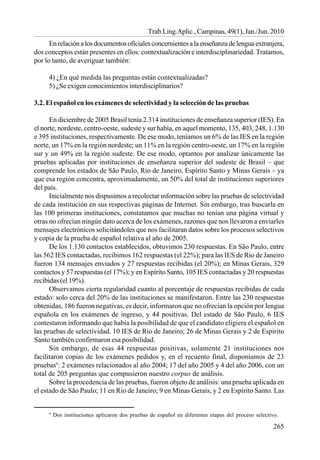 265
Trab.Ling.Aplic., Campinas, 49(1), Jan./Jun. 2010
Enrelaciónalosdocumentosoficialesconcernientesalaenseñanzadelenguaextranjera,
dos conceptos están presentes en ellos: contextualización e interdisciplinariedad. Tratamos,
por lo tanto, de averiguar también:
4) ¿En qué medida las preguntas están contextualizadas?
5) ¿Se exigen conocimientos interdisciplinarios?
3.2. El español en los exámenes de selectividad y la selección de las pruebas
En diciembre de 2005 Brasil tenía 2.314 instituciones de enseñanza superior (IES). En
el norte, nordeste, centro-oeste, sudeste y sur había, en aquel momento, 135, 403, 248, 1.130
e 395 instituciones, respectivamente. De ese modo, teníamos un 6% de las IES en la región
norte, un 17% en la región nordeste; un 11% en la región centro-oeste, un 17% en la región
sur y un 49% en la región sudeste. De ese modo, optamos por analizar únicamente las
pruebas aplicadas por instituciones de enseñanza superior del sudeste de Brasil – que
comprende los estados de São Paulo, Rio de Janeiro, Espírito Santo y Minas Gerais – ya
que esa región concentra, aproximadamente, un 50% del total de instituciones superiores
del país.
Inicialmente nos dispusimos a recolectar información sobre las pruebas de selectividad
de cada institución en sus respectivas páginas de Internet. Sin embargo, tras buscarla en
las 100 primeras instituciones, constatamos que muchas no tenían una página virtual y
otras no ofrecían ningún dato acerca de los exámenes, razones que nos llevaron a enviarles
mensajes electrónicos solicitándoles que nos facilitaran datos sobre los procesos selectivos
y copia de la prueba de español relativa al año de 2005.
De los 1.130 contactos establecidos, obtuvimos 230 respuestas. En São Paulo, entre
las 562 IES contactadas, recibimos 162 respuestas (el 22%); para las IES de Rio de Janeiro
fueron 134 mensajes enviados y 27 respuestas recibidas (el 20%); en Minas Gerais, 329
contactos y 57 respuestas (el 17%); y en Espírito Santo, 105 IES contactadas y 20 respuestas
recibidas (el 19%).
Observamos cierta regularidad cuanto al porcentaje de respuestas recibidas de cada
estado: solo cerca del 20% de las instituciones se manifestaron. Entre las 230 respuestas
obtenidas, 186 fueron negativas, es decir, informaron que no ofrecían la opción por lengua
española en los exámenes de ingreso, y 44 positivas. Del estado de São Paulo, 6 IES
contestaron informando que había la posibilidad de que el candidato eligiera el español en
las pruebas de selectividad. 10 IES de Rio de Janeiro; 26 de Minas Gerais y 2 de Espírito
Santo también confirmaron esa posibilidad.
Sin embargo, de esas 44 respuestas positivas, solamente 21 instituciones nos
facilitaron copias de los exámenes pedidos y, en el recuento final, disponíamos de 23
pruebas9
: 2 exámenes relacionados al año 2004; 17 del año 2005 y 4 del año 2006, con un
total de 205 preguntas que compusieron nuestro corpus de análisis.
Sobre la procedencia de las pruebas, fueron objeto de análisis: una prueba aplicada en
el estado de São Paulo; 11 en Rio de Janeiro; 9 en Minas Gerais, y 2 en Espírito Santo. Las
9
Dos instituciones aplicaron dos pruebas de español en diferentes etapas del proceso selectivo.
 