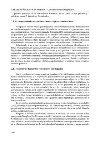 266
ERES FERNÁNDEZ e KANASHIRO — Consideraciones sobre pruebas...
23 pruebas proceden de 21 instituciones diferentes, de las cuales 14 son privadas y 7
públicas, siendo 5 federales y 2 estaduales.
3.3. La comprensión lectora en los exámenes: algunas constataciones
Aunque sea posible opinar que trabajamos con un número reducido de instituciones
de enseñanza superior, o sea, cerca del 20% del total existente en la región sudeste, y con
una cantidad también relativamente pequeña de pruebas (23), nuestra investigación presenta
un panorama que abarca la realidad de los estados considerados, pues se contemplan
instituciones de naturaleza administrativa diversificada (privadas y públicas) y, además de
eso, el número de textos (42) y de reactivos disponibles para análisis (205) posibilitan un
estudio amplio relativo a los exámenes de español en los diferentes “vestibulares”.
Relacionado a los textos presentes en las pruebas, inicialmente identificamos los
temas privilegiados y, en seguida, su tipología. Después nos centramos en los conocimientos
lingüísticos exigidos en los exámenes analizados y averiguamos si esos conocimientos
requeridos, que en gran parte se basaban en un texto, hacían referencia a la comprensión
textual o si se prestaban solamente a medir el conocimiento gramatical y léxico del candidato.
Sobre las orientaciones pedagógicas propuestas en los documentos oficiales, verificamos,
por fin, en qué medida los reactivos estaban contextualizados y si tenían en cuenta principios
interdisciplinarios.
a.Elconocimientodemundooconocimientoenciclopédico
Comoyaseñalamos,elconocimientodemundoserefiereatodoconocimientoadquirido
formal o informalmente y es responsable por las inferencias que el lector hace durante el
proceso de lectura. Esta parte de la investigación tuvo como objetivo verificar qué
conocimiento de mundo se exigió en las pruebas de selectividad con base en el área de los
textos incluidos en las pruebas. Analizamos 42 textos presentes en 23 pruebas y
relacionamos cada texto a determinada(s) área(s) de conocimiento (salud, tecnología,
comunicación, cultura, etc.), según su contenido. Es importante mencionar que en varios
casos, un determinado texto mantenía conexión con más de un área. Por ejemplo, el texto
¿Amor vía fibra óptica? abordaba la presencia de la Internet en relaciones sentimentales.
De ese modo, vinculamos el texto a las siguientes áreas: tecnología, comunicación y
comportamiento.
En las pruebas analizadas las áreas de conocimiento privilegiadas fueron: sociedad (el
25%), cultura (el 17%), comportamiento (el 16%) y tecnología (el 16%). Las otras, en menor
proporción, hacían referencia al trabajo, comunicación, consumo, educación, salud, filosofía,
ciencia y medio ambiente.
Respecto al área de conocimiento vinculada a sociedad, los textos versaron sobre,
por ejemplo, la explotación del trabajo infantil, el trabajo esclavo y la mano de obra femenina.
Con relación al área cultura, identificamos como temas la música, la literatura, la danza y las
artes plásticas.Acerca del área comportamiento, detectamos temas que enfocaban el papel
de la educación en la formación del individuo, la influencia de la familia, el uso de animales
 