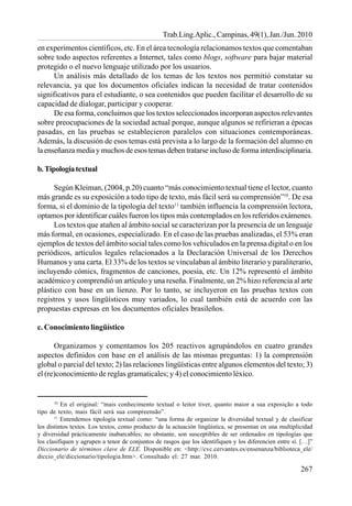 267
Trab.Ling.Aplic., Campinas, 49(1), Jan./Jun. 2010
en experimentos científicos, etc. En el área tecnología relacionamos textos que comentaban
sobre todo aspectos referentes a Internet, tales como blogs, software para bajar material
protegido o el nuevo lenguaje utilizado por los usuarios.
Un análisis más detallado de los temas de los textos nos permitió constatar su
relevancia, ya que los documentos oficiales indican la necesidad de tratar contenidos
significativos para el estudiante, o sea contenidos que pueden facilitar el desarrollo de su
capacidad de dialogar, participar y cooperar.
De esa forma, concluimos que los textos seleccionados incorporan aspectos relevantes
sobre preocupaciones de la sociedad actual porque, aunque algunos se refirieran a épocas
pasadas, en las pruebas se establecieron paralelos con situaciones contemporáneas.
Además, la discusión de esos temas está prevista a lo largo de la formación del alumno en
la enseñanza media y muchos de esos temas deben tratarse incluso de forma interdisciplinaria.
b.Tipologíatextual
Según Kleiman, (2004, p.20) cuanto “más conocimiento textual tiene el lector, cuanto
más grande es su exposición a todo tipo de texto, más fácil será su comprensión”10
. De esa
forma, si el dominio de la tipología del texto11
también influencia la comprensión lectora,
optamos por identificar cuáles fueron los tipos más contemplados en los referidos exámenes.
Los textos que atañen al ámbito social se caracterizan por la presencia de un lenguaje
más formal, en ocasiones, especializado. En el caso de las pruebas analizadas, el 53% eran
ejemplos de textos del ámbito social tales como los vehiculados en la prensa digital o en los
periódicos, artículos legales relacionados a la Declaración Universal de los Derechos
Humanos y una carta. El 33% de los textos se vinculaban al ámbito literario y paraliterario,
incluyendo cómics, fragmentos de canciones, poesía, etc. Un 12% representó el ámbito
académico y comprendió un artículo y una reseña. Finalmente, un 2% hizo referencia al arte
plástico con base en un lienzo. Por lo tanto, se incluyeron en las pruebas textos con
registros y usos lingüísticos muy variados, lo cual también está de acuerdo con las
propuestas expresas en los documentos oficiales brasileños.
c. Conocimiento lingüístico
Organizamos y comentamos los 205 reactivos agrupándolos en cuatro grandes
aspectos definidos con base en el análisis de las mismas preguntas: 1) la comprensión
global o parcial del texto; 2) las relaciones lingüísticas entre algunos elementos del texto; 3)
el (re)conocimiento de reglas gramaticales; y 4) el conocimiento léxico.
10
En el original: “mais conhecimento textual o leitor tiver, quanto maior a sua exposição a todo
tipo de texto, mais fácil será sua compreensão”.
11
Entendemos tipología textual como: “una forma de organizar la diversidad textual y de clasificar
los distintos textos. Los textos, como producto de la actuación lingüística, se presentan en una multiplicidad
y diversidad prácticamente inabarcables; no obstante, son susceptibles de ser ordenados en tipologías que
los clasifiquen y agrupen a tenor de conjuntos de rasgos que los identifiquen y los diferencien entre sí. […]”
Diccionario de términos clave de ELE. Disponible en: <http://cvc.cervantes.es/ensenanza/biblioteca_ele/
diccio_ele/diccionario/tipologia.htm>. Consultado el: 27 mar. 2010.
 