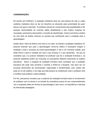 10 
CONSIDERAÇÕES 
De acordo com Hoffmann “a avaliação mediadora deve ser uma postura de vida e a ação avaliativa mediadora deve se dar em benefício ao educando pela proximidade de quem educa e de quem é educado”. O professor precisa ter conhecimento das possibilidades e lhe propiciar oportunidades de vivenciar ações desafiadoras e isso implica mudança de concepção, precisamos reenquadrar o conceito de classificação, mesmo ocorrendo a prática de uma série de tarefas menores ou parciais que contribuirão para a avaliação para a aprendizagem. Avaliar deve ir além de atribuir uma nota ou um valor, ao estudar a avaliação mediadora, foi possível entender que para a aprendizagem tornar-se efetiva é necessário integrar a avaliação a todo o processo de ensino-aprendizagem e não a um momento isolado, pois desta forma o aluno é avaliado por tudo o que produziu e o que apreendeu. Há que se considerar que, é a postura mediadora do professor que faz a avaliação formativa e, as posturas avaliativas podem ser inclusivas ou excludentes afetando seriamente os sujeitos educativos. Assim, a acepção de avaliação formativa deve considerar que a avaliação educativa não pode visar somente o controle e limitar-se a fiscalizar, mas deve ser um processo democrático de compreensão, organização e transformação, pois, avaliar não pode se um ato estático, e sim algo que está sempre se modificando onde o professor revê e modifica suas práticas a cada avaliação. 
Por fim, precisamos conceber que a essência da avaliação formativa está no envolvimento do professor com os alunos e na tomada de consciência acerca do seu comprometimento com o progresso deles em termos de aprendizagens, bem como, na importância e natureza da intervenção pedagógica. 
 