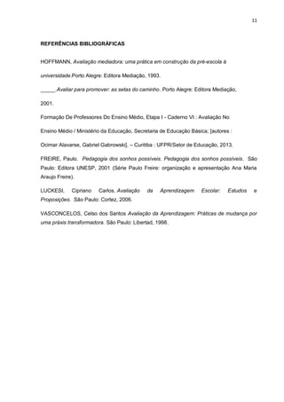 11 
REFERÊNCIAS BIBLIOGRÁFICAS HOFFMANN, Avaliação mediadora: uma prática em construção da pré-escola à universidade.Porto Alegre: Editora Mediação, 1993. _____.Avaliar para promover: as setas do caminho. Porto Alegre: Editora Mediação, 2001. Formação De Professores Do Ensino Médio, Etapa I - Caderno VI : Avaliação No Ensino Médio / Ministério da Educação, Secretaria de Educação Básica; [autores : Ocimar Alavarse, Gabriel Gabrowski]. – Curitiba : UFPR/Setor de Educação, 2013. FREIRE, Paulo. Pedagogia dos sonhos possíveis. Pedagogia dos sonhos possíveis. São Paulo: Editora UNESP, 2001 (Série Paulo Freire: organização e apresentação Ana Maria Araujo Freire). LUCKESI, Cipriano Carlos. Avaliação da Aprendizagem Escolar: Estudos e Proposições. São Paulo: Cortez, 2006. VASCONCELOS, Celso dos Santos Avaliação da Aprendizagem: Práticas de mudança por uma práxis transformadora. São Paulo: Libertad, 1998. 
