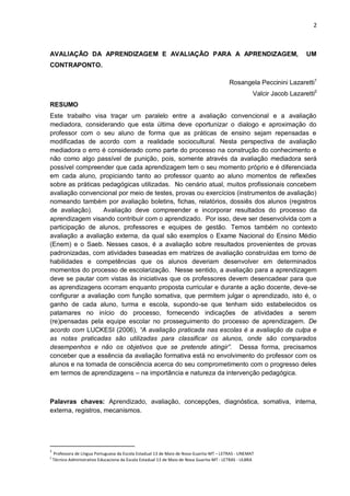 2 
AVALIAÇÃO DA APRENDIZAGEM E AVALIAÇÃO PARA A APRENDIZAGEM, UM CONTRAPONTO. 
Rosangela Peccinini Lazaretti1 
Valcir Jacob Lazaretti2 
RESUMO Este trabalho visa traçar um paralelo entre a avaliação convencional e a avaliação mediadora, considerando que esta última deve oportunizar o dialogo e aproximação do professor com o seu aluno de forma que as práticas de ensino sejam repensadas e modificadas de acordo com a realidade sociocultural. Nesta perspectiva de avaliação mediadora o erro é considerado como parte do processo na construção do conhecimento e não como algo passível de punição, pois, somente através da avaliação mediadora será possível compreender que cada aprendizagem tem o seu momento próprio e é diferenciada em cada aluno, propiciando tanto ao professor quanto ao aluno momentos de reflexões sobre as práticas pedagógicas utilizadas. No cenário atual, muitos profissionais concebem avaliação convencional por meio de testes, provas ou exercícios (instrumentos de avaliação) nomeando também por avaliação boletins, fichas, relatórios, dossiês dos alunos (registros de avaliação). Avaliação deve compreender e incorporar resultados do processo da aprendizagem visando contribuir com o aprendizado. Por isso, deve ser desenvolvida com a participação de alunos, professores e equipes de gestão. Temos também no contexto avaliação a avaliação externa, da qual são exemplos o Exame Nacional do Ensino Médio (Enem) e o Saeb. Nesses casos, é a avaliação sobre resultados provenientes de provas padronizadas, com atividades baseadas em matrizes de avaliação construídas em torno de habilidades e competências que os alunos deveriam desenvolver em determinados momentos do processo de escolarização. Nesse sentido, a avaliação para a aprendizagem deve se pautar com vistas às iniciativas que os professores devem desencadear para que as aprendizagens ocorram enquanto proposta curricular e durante a ação docente, deve-se configurar a avaliação com função somativa, que permitem julgar o aprendizado, isto é, o ganho de cada aluno, turma e escola, supondo-se que tenham sido estabelecidos os patamares no início do processo, fornecendo indicações de atividades a serem (re)pensadas pela equipe escolar no prosseguimento do processo de aprendizagem. De acordo com LUCKESI (2006), “A avaliação praticada nas escolas é a avaliação da culpa e as notas praticadas são utilizadas para classificar os alunos, onde são comparados desempenhos e não os objetivos que se pretende atingir”. Dessa forma, precisamos conceber que a essência da avaliação formativa está no envolvimento do professor com os alunos e na tomada de consciência acerca do seu comprometimento com o progresso deles em termos de aprendizagens – na importância e natureza da intervenção pedagógica. 
Palavras chaves: Aprendizado, avaliação, concepções, diagnóstica, somativa, interna, externa, registros, mecanismos. 
1 Professora de Língua Portuguesa da Escola Estadual 13 de Maio de Nova Guarita-MT – LETRAS - UNEMAT 
2 Técnico Administrativo Educaciona da Escola Estadual 13 de Maio de Nova Guarita-MT - LETRAS - ULBRA  