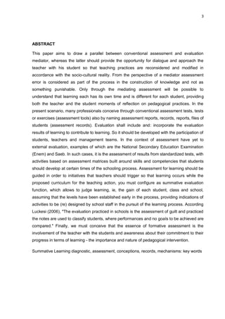 3 
ABSTRACT 
This paper aims to draw a parallel between conventional assessment and evaluation mediator, whereas the latter should provide the opportunity for dialogue and approach the teacher with his student so that teaching practices are reconsidered and modified in accordance with the socio-cultural reality. From the perspective of a mediator assessment error is considered as part of the process in the construction of knowledge and not as something punishable. Only through the mediating assessment will be possible to understand that learning each has its own time and is different for each student, providing both the teacher and the student moments of reflection on pedagogical practices. In the present scenario, many professionals conceive through conventional assessment tests, tests or exercises (assessment tools) also by naming assessment reports, records, reports, files of students (assessment records). Evaluation shall include and: incorporate the evaluation results of learning to contribute to learning. So it should be developed with the participation of students, teachers and management teams. In the context of assessment have yet to external evaluation, examples of which are the National Secondary Education Examination (Enem) and Saeb. In such cases, it is the assessment of results from standardized tests, with activities based on assessment matrices built around skills and competencies that students should develop at certain times of the schooling process. Assessment for learning should be guided in order to initiatives that teachers should trigger so that learning occurs while the proposed curriculum for the teaching action, you must configure as summative evaluation function, which allows to judge learning, ie, the gain of each student, class and school, assuming that the levels have been established early in the process, providing indications of activities to be (re) designed by school staff in the pursuit of the learning process. According Luckesi (2006), "The evaluation practiced in schools is the assessment of guilt and practiced the notes are used to classify students, where performances and no goals to be achieved are compared." Finally, we must conceive that the essence of formative assessment is the involvement of the teacher with the students and awareness about their commitment to their progress in terms of learning - the importance and nature of pedagogical intervention. 
Summative Learning diagnostic, assessment, conceptions, records, mechanisms: key words 
 