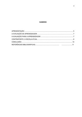 4 
SUMÁRIO 
APRESENTAÇÃO ................................................................................................................. 5 A AVALIAÇÃO DA APRENDIZAGEM .................................................................................... 7 A AVALIAÇÃO PARA A APRENDIZAGEM ............................................................................ 7 
CONTRAPONTO: A ESCOLA ATUAL ................................................................................... 8 CONCLUSÃO ...................................................................................................................... 10 
REFERÊNCIAS BIBLOGRÁFICAS......................................................... .........................11 
 