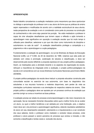 5 
APRESENTAÇÃO 
Neste trabalho concebemos a avaliação mediadora como mecanismo que deve oportunizar no diálogo e aproximação do professor com o seu aluno de forma que as práticas de ensino sejam repensadas e modificadas de acordo com a realidade sociocultural de seus alunos, nesta perspectiva de avaliação o erro é considerado como parte do processo na construção do conhecimento e não como algo passível de punição. Na visão mediadora o professor é capaz de criar situações desafiadoras que tornem capaz a reflexão e ação tornando a aprendizagem mais significativa em oposição à avaliação escolar que há muito tempo é utilizada para classificar, selecionar e por que não dizer como instrumento de disciplina e autoritarismo na sala de aula? A avaliação classificatória privilegia a competição e o julgamento e não a aprendizagem e a ação pedagógica. 
Fundamentando a avaliação da aprendizagem, na Lei de Diretrizes de Bases da Educação Nacional (LDB), Lei nº 9.394, de 20 de dezembro de 1996, notamos que esta pode ser adotada com vistas à promoção, aceleração de estudos e classificação, e deve ser desenvolvida pela escola refletindo a proposta expressa em seu projeto político-pedagógico. Assim, as implicações para a atividade docente e os aspectos da organização da escola, reforçam a importância da integração entre a avaliação, o projeto político-pedagógico da escola e em consonância com as novas Diretrizes Curriculares Nacionais para Ensino Médio (DCNEM). 
O projeto político-pedagógico da escola deve traduzir a proposta educativa construída pela comunidade escolar no exercício de sua autonomia, com base no diagnóstico dos estudantes e nos recursos humanos e materiais disponíveis, sem perder de vista as orientações curriculares nacionais e as orientações do respectivo sistema de ensino. Este projeto político e pedagógico deve ser apoiado por um processo contínuo de avaliação que permita corrigir os rumos e incentivar as boas práticas. A avaliação precisa ser aliada do processo ensino/aprendizagem e não mero mecanismo de aprovação, faz-se necessário fomentar discussões sobre qual a melhor forma de se avaliar um aluno, ou qual a melhor tendência a ser adotada por uma Instituição, pois, o objetivo maior deve ser o de promover a aprendizagem significativa, obtendo resultados satisfatórios do aluno em seu desempenho estudantil, valorizando-o e impulsionando-o a ser construtor dos seus saberes, tendo o professor como mediador e condutor desse processo, onde professor e aluno passam a serem parceiros do processo que conduz a inclusão, e não somente a classificação e tantas vezes a exclusão dos alunos.  