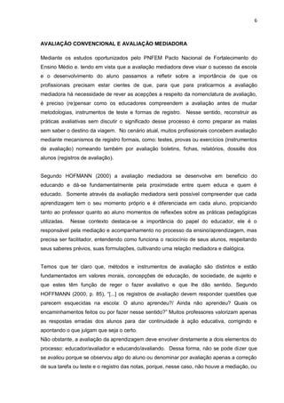 6 
AVALIAÇÃO CONVENCIONAL E AVALIAÇÃO MEDIADORA Mediante os estudos oportunizados pelo PNFEM Pacto Nacional de Fortalecimento do Ensino Médio e. tendo em vista que a avaliação mediadora deve visar o sucesso da escola e o desenvolvimento do aluno passamos a refletir sobre a importância de que os profissionais precisam estar cientes de que, para que para praticarmos a avaliação mediadora há necessidade de rever as acepções a respeito da nomenclatura de avaliação, é preciso (re)pensar como os educadores compreendem a avaliação antes de mudar metodologias, instrumentos de teste e formas de registro. Nesse sentido, reconstruir as práticas avaliativas sem discutir o significado desse processo é como preparar as malas sem saber o destino da viagem. No cenário atual, muitos profissionais concebem avaliação mediante mecanismos de registro formais, como: testes, provas ou exercícios (instrumentos de avaliação) nomeando também por avaliação boletins, fichas, relatórios, dossiês dos alunos (registros de avaliação). Segundo HOFMANN (2000) a avaliação mediadora se desenvolve em beneficio do educando e dá-se fundamentalmente pela proximidade entre quem educa e quem é educado. Somente através da avaliação mediadora será possível compreender que cada aprendizagem tem o seu momento próprio e é diferenciada em cada aluno, propiciando tanto ao professor quanto ao aluno momentos de reflexões sobre as práticas pedagógicas utilizadas. Nesse contexto destaca-se a importância do papel do educador, ele é o responsável pela mediação e acompanhamento no processo da ensino/aprendizagem, mas precisa ser facilitador, entendendo como funciona o raciocínio de seus alunos, respeitando seus saberes prévios, suas formulações, cultivando uma relação mediadora e dialógica. Temos que ter claro que, métodos e instrumentos de avaliação são distintos e estão fundamentados em valores morais, concepções de educação, de sociedade, de sujeito e que estes têm função de reger o fazer avaliativo e que lhe dão sentido. Segundo HOFFMANN (2000, p. 85), “[...] os registros de avaliação devem responder questões que parecem esquecidas na escola: O aluno aprendeu?/ Ainda não aprendeu? Quais os encaminhamentos feitos ou por fazer nesse sentido?” Muitos professores valorizam apenas as respostas erradas dos alunos para dar continuidade à ação educativa, corrigindo e apontando o que julgam que seja o certo. 
Não obstante, a avaliação da aprendizagem deve envolver diretamente a dois elementos do processo: educador/avaliador e educando/avaliando. Dessa forma, não se pode dizer que se avaliou porque se observou algo do aluno ou denominar por avaliação apenas a correção de sua tarefa ou teste e o registro das notas, porque, nesse caso, não houve a mediação, ou  