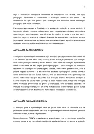 7 
seja, a intervenção pedagógica, decorrente da interpretação das tarefas, uma ação pedagógica desafiadora e favorecedora à superação intelectual dos alunos. Há necessidade de que toda prática após verificação dos resultados tenha intervenção pedagógica com vistas a favorecer. 
Precisamos compreender a finalidade e o sentido da avaliação e, nesse contexto é importante: primeiro: conhecer melhor o aluno suas competências curriculares, seu estilo de aprendizagem, seus interesses, suas técnicas de trabalho; constatar o que está sendo aprendido; segundo: adequar o processo de ensino às necessidades dos alunos; terceiro: julgar/avaliar constantemente o processo de ensino-aprendizagem; e por fim, ao término das atividades fazer uma análise e reflexão sobre o sucesso alcançado. A AVALIAÇÃO DA APRENDIZAGEM 
Avaliação da aprendizagem compreende: a) a avaliação que os professores realizam no dia a dia nas salas de aula, tendo como foco o que seus alunos já aprenderam; b) a avaliação institucional (avaliação interna) que toma a escola como objeto de avaliação, especialmente como se vislumbra em seu projeto político-pedagógico. Essa avaliação, ao incorporar resultados da avaliação da aprendizagem, volta-se, entre outras possibilidades, para a própria proposta curricular – e das atividades didáticas e pedagógicas visando contribuir com o aprendizado de seus alunos. Por isso, deve ser desenvolvida com a participação de alunos, professores e equipes de gestão; c) a avaliação externa, da qual são exemplos o Exame Nacional do Ensino Médio (Enem) e o Saeb. Nesses casos, temos uma avaliação sobre resultados provenientes de provas padronizadas, com atividades baseadas em matrizes de avaliação construídas em torno de habilidades e competências que os alunos deveriam desenvolver em determinados momentos do processo de escolarização. 
A AVALIAÇÃO PARA A APRENDIZAGEM 
A avaliação para a aprendizagem deve se pautar com vistas às iniciativas que os professores devem desencadear para que as aprendizagens ocorram enquanto proposta curricular, ou seja, durante a ação docente. De acordo com as DCNEM, a avaliação da aprendizagem, que, por conta das avaliações externas, passa a ser denominada também de avaliação interna, contempla a avaliação  