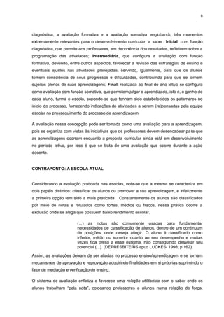 8 
diagnóstica, a avaliação formativa e a avaliação somativa englobando três momentos extremamente relevantes para o desenvolvimento curricular, a saber: Inicial, com função diagnóstica, que permite aos professores, em decorrência dos resultados, refletirem sobre a programação das atividades; Intermediária, que configura a avaliação com função formativa, devendo, entre outros aspectos, favorecer a revisão das estratégias de ensino e eventuais ajustes nas atividades planejadas, servindo, igualmente, para que os alunos tomem consciência de seus progressos e dificuldades, contribuindo para que se tornem sujeitos plenos de suas aprendizagens; Final, realizada ao final do ano letivo se configura como avaliação com função somativa, que permitem julgar o aprendizado, isto é, o ganho de cada aluno, turma e escola, supondo-se que tenham sido estabelecidos os patamares no início do processo, fornecendo indicações de atividades a serem (re)pensadas pela equipe escolar no prosseguimento do processo de aprendizagem A avaliação nessa concepção pode ser tomada como uma avaliação para a aprendizagem, pois se organiza com vistas às iniciativas que os professores devem desencadear para que as aprendizagens ocorram enquanto a proposta curricular ainda está em desenvolvimento no período letivo, por isso é que se trata de uma avaliação que ocorre durante a ação docente. 
CONTRAPONTO: A ESCOLA ATUAL 
Considerando a avaliação praticada nas escolas, nota-se que a mesma se caracteriza em dois papéis distintos: classificar os alunos ou promover a sua aprendizagem, e infelizmente a primeira opção tem sido a mais praticada. Constantemente os alunos são classificados por meio de notas e rotulados como fortes, médios ou fracos, nessa prática ocorre a exclusão onde se alega que possuem baixo rendimento escolar. (...) as notas são comumente usadas para fundamentar necessidades de classificação de alunos, dentro de um continuum de posições, onde deseja atingir. O aluno é classificado como inferior, médio ou superior quanto ao seu desempenho e muitas vezes fica preso a esse estigma, não conseguindo desvelar seu potencial (...). (DEPRESBITERIS apud LUCKESI 1998, p.162) Assim, as avaliações deixam de ser aliadas no processo ensino/aprendizagem e se tornam mecanismos de aprovação e reprovação adquirindo finalidades em si próprias suprimindo o fator de mediação e verificação do ensino. 
O sistema de avaliação enfatiza e favorece uma relação utilitarista com o saber onde os alunos trabalham “pela nota”, colocando professores e alunos numa relação de força,  