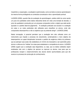 9 
impedindo a cooperação, a avaliação é padronizada, como se todos os alunos aprendessem da mesma forma privilegiando os conteúdos conceituais e não o aprendizado pontual. LUCKESI (2006), quando fala de avaliação da aprendizagem, prefere defini-la como sendo um juízo de qualidades sobre dados relevantes tendo em vista uma tomada de decisão, o juízo de qualidade é produzido por um processo comparativo entre o objeto que está sendo ajuizado e o padrão ideal de julgamento. “A avaliação praticada nas escolas é a avaliação da culpa e as notas praticadas são utilizadas para classificar os alunos, onde são comparados desempenhos e não os objetivos que se pretende atingir”. LUCKESI (2006) Nesta concepção, é possível perceber que a avaliação tem sido utilizada como um instrumento que impede o processo de crescimento, contemplando o mero objetivo de desempenhar um papel disciplinador tornando o padrão de exigência critério do professor que ao planejar suas aulas não estabelece um mínimo de necessário a ser aprendido pelos alunos e utiliza-se de “médias” de notas para estabelecer a competência do aluno. LUCKESI (2006) sugere que a avaliação seja diagnóstica, ou seja, que os dados coletados sejam analisados não com o objetivo de aprovar ou reprovar os alunos, mas para que os professores revejam o desenvolvimento dos alunos dando oportunidades para que ele avance no processo de construção do conhecimento. 
 
