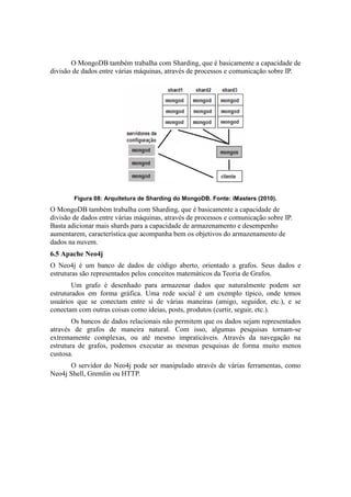 O MongoDB também trabalha com Sharding, que é basicamente a capacidade de
divisão de dados entre várias máquinas, através de processos e comunicação sobre IP.
Figura 08: Arquitetura de Sharding do MongoDB. Fonte: iMasters (2010).
O MongoDB também trabalha com Sharding, que é basicamente a capacidade de
divisão de dados entre várias máquinas, através de processos e comunicação sobre IP.
Basta adicionar mais shards para a capacidade de armazenamento e desempenho
aumentarem, característica que acompanha bem os objetivos do armazenamento de
dados na nuvem.
6.5 Apache Neo4j
O Neo4j é um banco de dados de código aberto, orientado a grafos. Seus dados e
estruturas são representados pelos conceitos matemáticos da Teoria de Grafos.
Um grafo é desenhado para armazenar dados que naturalmente podem ser
estruturados em forma gráfica. Uma rede social é um exemplo típico, onde temos
usuários que se conectam entre si de várias maneiras (amigo, seguidor, etc.), e se
conectam com outras coisas como ideias, posts, produtos (curtir, seguir, etc.).
Os bancos de dados relacionais não permitem que os dados sejam representados
através de grafos de maneira natural. Com isso, algumas pesquisas tornam-se
extremamente complexas, ou até mesmo impraticáveis. Através da navegação na
estrutura de grafos, podemos executar as mesmas pesquisas de forma muito menos
custosa.
O servidor do Neo4j pode ser manipulado através de várias ferramentas, como
Neo4j Shell, Gremlin ou HTTP.
 
