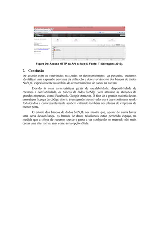Figura 09: Acesso HTTP ao API do Neo4j. Fonte: TI Selvagem (2013).
7. Conclusão
De acordo com as referências utilizadas no desenvolvimento da pesquisa, pudemos
identificar uma expansão contínua da utilização e desenvolvimento dos bancos de dados
NoSQL, especialmente no âmbito do armazenamento de dados na nuvem.
Devido às suas características gerais de escalabilidade, disponibilidade de
recursos e confiabilidade, os bancos de dados NoSQL vem atraindo as atenções de
grandes empresas, como Facebook, Google, Amazon. O fato de a grande maioria destes
possuírem licença de código aberto é um grande incentivador para que continuem sendo
fortalecidos e consequentemente acabem entrando também nos planos de empresas de
menor porte.
O estudo dos bancos de dados NoSQL nos mostra que, apesar de ainda haver
uma certa desconfiança, os bancos de dados relacionais estão perdendo espaço, na
medida que a oferta de recursos cresce e passa a ser conhecido no mercado não mais
como uma alternativa, mas como uma opção sólida.
 