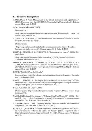 8. Referências Bibliográficas
ABADI, Daniel J. “Data Management in the Cloud: Limitations and Opportunities”
(2009). Disponível em: <ftp://131.107.65.22/pub/debull/A09mar/abadi.pdf>. Data de
acesso: 02 de maio de 2013.
ACM. “Amazon’s Dynamo” (2007).
Disponível em:
<http://www.allthingsdistributed.com/2007/10/amazons_dynamo.html>. Data de
acesso: 23 de junho de 2013.
ALMEIDA, A. In: Caelum – “Trabalhando com Relacionamentos: Bancos de Dados
Baseados em Grafos e o Neo4j”.
Disponível em:
<http://blog.caelum.com.br/trabalhando-com-relacionamentos-bancos-de-dados-
baseados-em-grafos-e-o-neo4j/>. Data de acesso: 25 de Junho de 2013.
COSTA, L., DUARTE, O. In: CHIRIGATI, F. “Computação em Nuvem” (2009). Dis-
ponível em:
<http://www.gta.ufrj.br/ensino/eel879/trabalhos_vf_2009_2/seabra/index.html>.
Acesso em 05 de maio de 2013.
COSTA, L., AMORIM, M., CAMPISTA, M., RUBINSTEIN, M., FLORISSI, P., DU-
ARTE, O. “Grandes Massas de Dados na Nuvem: Desafios e Técnicas para Inova-
ção” (2012). Disponível em: <www.gta.ufrj.br/ensino/cpe728/CAC12.pdf>. Data de
acesso: 10 de maio de 2013.
DZONE, “NoSQL DZone Poll Results”.
Disponível em: <http://java.dzone.com/articles/nosql-dzone-poll-results>. Acessado
em: 14 de Junho de 2013.
GANTZ, J., REINSEL, D. “The Digital Universe Decade – Are You Ready?” (2010).
Disponível em: <http://www.emc.com/collateral/analyst-reports/idc-digital-universe-
are-you-ready.pdf>. Data de acesso: 05 de maio de 2013.
HUI, J. “Cassandra-Cli Client” (2011).
Disponível em: <http://jonathanhui.com/cassandra-cli-client>. Data de acesso: 23 de
Junho de 2013.
NASCIMENTO, Jean C. In: iMasters - “3 Razões Para Usar MongoDB” (2010) – Dis-
ponível em: <http://imasters.com.br/artigo/18334/mongodb/3-razoes-para-usar-
mongodb/>. Data de acesso: 23 de Junho de 2013.
NETWORKS, Brado. “Cloud Computing: Entenda como funciona este novo modelo de
computação”. In: SANTOS, F., QUEIROZ H. (2012).
SANTOS, F., QUEIROZ H. “Estudo Comparativo Entre Bancos de Dados em Servido-
res Convencionais e Bancos de Dados em Nuvem” (2012). Disponível em: <
http://info.ucsal.br/banmon/Arquivos/Mono1_0164.pdf>. Data de acesso: 02 de maio
de 2013.
 