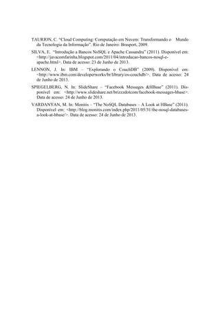 TAURION, C. “Cloud Computing: Computação em Nuvem: Transformando o Mundo
da Tecnologia da Informação”. Rio de Janeiro: Brasport, 2009.
SILVA, E. “Introdução a Bancos NoSQL e Apache Cassandra” (2011). Disponível em:
<http://javacomfarinha.blogspot.com/2011/04/introducao-bancos-nosql-e-
apache.html>. Data de acesso: 23 de Junho de 2013.
LENNON, J. In: IBM – “Explorando o CouchDB” (2009). Disponível em:
<http://www.ibm.com/developerworks/br/library/os-couchdb/>. Data de acesso: 24
de Junho de 2013.
SPIEGELBERG, N. In: SlideShare – “Facebook Messages &HBase” (2011). Dis-
ponível em: <http://www.slideshare.net/brizzzdotcom/facebook-messages-hbase>.
Data de acesso: 24 de Junho de 2013.
VARDANYAN, M. In: Monitis – “The NoSQL Databases – A Look at HBase” (2011).
Disponível em: <http://blog.monitis.com/index.php/2011/05/31/the-nosql-databases-
a-look-at-hbase/>. Data de acesso: 24 de Junho de 2013.
 