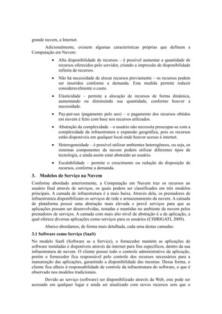 grande nuvem, a Internet.
Adicionalmente, existem algumas características próprias que definem a
Computação em Nuvem:
 Alta disponibilidade de recursos – é possível aumentar a quantidade de
recursos oferecidos pelo servidor, criando a impressão de disponibilidade
infinita de recursos.
 Não há necessidade de alocar recursos previamente – os recursos podem
ser inseridos conforme a demanda. Esta medida permite reduzir
consideravelmente o custo.
 Elasticidade – permite a alocação de recursos de forma dinâmica,
aumentando ou diminuindo sua quantidade, conforme houver a
necessidade.
 Pay-per-use (pagamento pelo uso) – o pagamento dos recursos obtidos
em nuvem é feito com base nos recursos utilizados.
 Abstração da complexidade – o usuário não necessita preocupar-se com a
complexidade da infraestrutura e expansão geográfica, pois os recursos
estão disponíveis em qualquer local onde houver acesso à internet.
 Heterogeneidade – é possível utilizar ambientes heterogêneos, ou seja, os
sistemas componentes da nuvem podem utilizar diferentes tipos de
tecnologia, e ainda assim estar abstraído ao usuário.
 Escalabilidade – permite o crescimento ou redução da disposição de
recursos, conforme a demanda.
3. Modelos de Serviço na Nuvem
Conforme abordado anteriormente, a Computação em Nuvem traz os recursos ao
usuário final através de serviços, os quais podem ser classificados em três modelos
principais. A camada de infraestrutura é a mais baixa. Através dela, os prestadores de
infraestrutura disponibilizam os serviços de rede e armazenamento da nuvem. A camada
de plataforma possui uma abstração mais elevada e provê serviços para que as
aplicações possam ser desenvolvidas, testadas e mantidas no ambiente da nuvem pelos
prestadores de serviços. A camada com mais alto nível de abstração é a de aplicação, a
qual oferece diversas aplicações como serviços para os usuários (CHIRIGATI, 2009).
Abaixo abordamos, de forma mais detalhada, cada uma destas camadas:
3.1 Software como Serviço (SaaS)
No modelo SaaS (Software as a Service), o fornecedor mantém as aplicações de
software instaladas e disponíveis através da internet para fins específicos, dentro da sua
infraestrutura de nuvem. O cliente possui todo o controle administrativo da aplicação,
porém o fornecedor fica responsável pelo controle dos recursos necessários para a
manutenção das aplicações, garantindo a disponibilidade das mesmas. Dessa forma, o
cliente fica alheio à responsabilidade de controle da infraestrutura do software, o que é
observado nos modelos tradicionais.
Devido ao serviço (software) ser disponibilizado através da Web, este pode ser
acessado em qualquer lugar e ainda ser atualizado com novos recursos sem que o
 