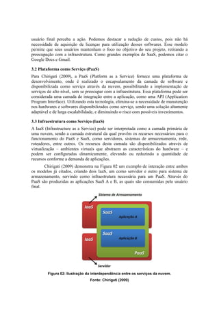 usuário final perceba a ação. Podemos destacar a redução de custos, pois não há
necessidade de aquisição de licenças para utilização desses softwares. Esse modelo
permite que seus usuários mantenham o foco no objetivo do seu projeto, retirando a
preocupação com a infraestrutura. Como grandes exemplos de SaaS, podemos citar o
Google Docs e Gmail.
3.2 Plataforma como Serviço (PaaS)
Para Chirigati (2009), a PaaS (Platform as a Service) fornece uma plataforma de
desenvolvimento, onde é realizado o encapsulamento da camada de software e
disponibilizada como serviço através da nuvem, possibilitando a implementação de
serviços de alto nível, sem se preocupar com a infraestrutura. Essa plataforma pode ser
considerada uma camada de integração entre a aplicação, como uma API (Application
Program Interface). Utilizando esta tecnologia, elimina-se a necessidade de manutenção
nos hardwares e softwares disponibilizados como serviço, sendo uma solução altamente
adaptável e de larga escalabilidade, e diminuindo o risco com possíveis investimentos.
3.3 Infraestrutura como Serviço (IaaS)
A IaaS (Infrastructure as a Service) pode ser interpretada como a camada primária de
uma nuvem, sendo a camada estrutural da qual provêm os recursos necessários para o
funcionamento do PaaS e SaaS, como servidores, sistemas de armazenamento, rede,
roteadores, entre outros. Os recursos desta camada são disponibilizados através de
virtualização – ambientes virtuais que abstraem as características do hardware – e
podem ser configuradas dinamicamente, elevando ou reduzindo a quantidade de
recursos conforme a demanda de aplicações.
Chirigati (2009) demonstra na Figura 02 um exemplo de interação entre ambos
os modelos já citados, criando dois IaaS, um como servidor e outro para sistema de
armazenamento, servindo como infraestrutura necessária para um PaaS. Através do
PaaS são produzidas as aplicações SaaS A e B, as quais são consumidas pelo usuário
final.
Figura 02: Ilustração da interdependência entre os serviços da nuvem.
Fonte: Chirigati (2009)
 
