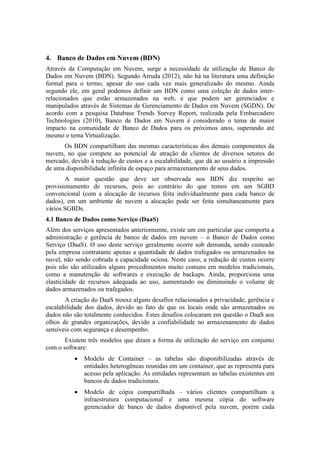 4. Banco de Dados em Nuvem (BDN)
Através da Computação em Nuvem, surge a necessidade de utilização de Banco de
Dados em Nuvem (BDN). Segundo Arruda (2012), não há na literatura uma definição
formal para o termo, apesar do uso cada vez mais generalizado do mesmo. Ainda
segundo ele, em geral podemos definir um BDN como uma coleção de dados inter-
relacionados que estão armazenados na web, e que podem ser gerenciados e
manipulados através de Sistemas de Gerenciamento de Dados em Nuvem (SGDN). De
acordo com a pesquisa Database Trends Survey Report, realizada pela Embarcadero
Technologies (2010), Banco de Dados em Nuvem é considerado o tema de maior
impacto na comunidade de Banco de Dados para os próximos anos, superando até
mesmo o tema Virtualização.
Os BDN compartilham das mesmas características dos demais componentes da
nuvem, no que compete ao potencial de atração de clientes de diversos setores do
mercado, devido à redução de custos e a escalabilidade, que dá ao usuário a impressão
de uma disponibilidade infinita de espaço para armazenamento de seus dados.
A maior questão que deve ser observada nos BDN diz respeito ao
provisionamento de recursos, pois ao contrário do que temos em um SGBD
convencional (com a alocação de recursos feita individualmente para cada banco de
dados), em um ambiente de nuvem a alocação pode ser feita simultaneamente para
vários SGBDs.
4.1 Banco de Dados como Serviço (DaaS)
Além dos serviços apresentados anteriormente, existe um em particular que comporta a
administração e gerência de banco de dados em nuvem – o Banco de Dados como
Serviço (DaaS). O uso deste serviço geralmente ocorre sob demanda, sendo custeado
pela empresa contratante apenas a quantidade de dados trafegados ou armazenados na
nuvel, não sendo cobrada a capacidade ociosa. Neste caso, a redução de custos ocorre
pois não são utilizados alguns procedimentos muito comuns em modelos tradicionais,
como a manutenção de softwares e execução de backups. Ainda, proporciona uma
elasticidade de recursos adequada ao uso, aumentando ou diminuindo o volume de
dados armazenados ou trafegados.
A criação do DaaS trouxe alguns desafios relacionados a privacidade, gerência e
escalabilidade dos dados, devido ao fato de que os locais onde são armazenados os
dados não são totalmente conhecidos. Estes desafios colocaram em questão o DaaS aos
olhos de grandes organizações, devido a confiabilidade no armazenamento de dados
sensíveis com segurança e desempenho.
Existem três modelos que ditam a forma de utilização do serviço em conjunto
com o software:
 Modelo de Container – as tabelas são disponibilizadas através de
entidades heterogêneas reunidas em um container, que as representa para
acesso pela aplicação. As entidades representam as tabelas existentes em
bancos de dados tradicionais.
 Modelo de cópia compartilhada – vários clientes compartilham a
infraestrutura computacional e uma mesma cópia do software
gerenciador de banco de dados disponível pela nuvem, porém cada
 