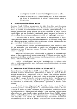 usuário possui um perfil de acesso particular para visualizar os dados.
 Modelo de cópia exclusiva – uma cópia exclusiva do SGBD disponível
na nuvem é disponibilizada ao cliente, compartilhando apenas a
infraestrutura.
5. Gerenciamento de Dados em Nuvem
Conforme Arruda (2012), o gerenciamento dos dados é um fator muito importante
dentro do contexto de computação em nuvem, dada a importância da segurança desses
dados. Os sistemas de Gerenciamento de Banco de Dados (SGDBs) relacionais não
possuem escalabilidade quando atingem uma grande quantidade de dados, além da
complexidade em suas instalações, ocasionando custos elevados em hardware e
software. Estes fatores os tornam candidatos potenciais para implantação em nuvem.
Com esses dados na nuvem, alguns aspectos de armazenamento de dados,
consultas e transações têm sido modificados para garantir a escalabilidade, porém ainda
não existem soluções que combinem estes aspectos para melhorar o desempenho sem
que a consistência dos dados seja comprometida.
A escalabilidade dos sistemas deve ser transparente aos olhos dos usuários, uma
vez que seus dados estão armazenados na nuvem, sem informações a respeito da
localização ou forma de acesso aos mesmos. Conforme a demanda de uso, os sistemas
tornam-se escaláveis.
O serviço deve possuir ampla disponibilidade, de forma que os usuários possam
acessar os dados quando e onde quiserem ou precisar. SGBDs devem possuir um alto
grau de disponibilidade, levando em conta que o ambiente da internet pode possibilitar
atrasos e indisponibilidade do sistema.
Também é necessário que, por exemplo, ao atualizar um determinado dado,
todos os nós do sistema também sejam atualizados, mantendo a integridade, coerência e
consistência dos dados.
6. Sistemas de Gerenciamento de Dados em Nuvem (SGDN)
De acordo com Arruda (2012), um SGDN pode ser definido como um programa que
possibilita a criação, manipulação e gerenciamento de Bancos de Dados em Nuvem.
Segundo Sousa (2011), a infraestrutura de SGDN possui várias vantagens para seus
usuários, como: previsibilidade e custos mais baixos, proporcional à qualidade do
serviço (QoS) e cargas de trabalho reais, complexidade técnica reduzida, graças a
interfaces de acesso unificado e a delegação de tuning e administração de SGBDs, além
da elasticidade e escalabilidade, proporcionando a percepção de recursos quase
infinitos.
De acordo com um artigo escrito por Mitch Pronchinske para o site Dzone,
existe certa polêmica acerca de qual padrão de gerenciamento de dados é mais eficiente
– NoSQL ou Bancos de Dados Relacionais. As discussões mais úteis se dedicam em
determinar as forças e fraquezas de cada solução, e então identificar qual ferramenta
cabe melhor para cada situação. Alguns apoiadores do movimento NoSQL tentaram
esfriar a combatividade e falta de informação ao renomear o acrônimo “NoSQL”, para
“Not Only SQL” (Não Somente SQL). O mesmo artigo realizou uma enquete com
profissionais da área de Bancos de Dados, e identificou quais são os sistemas NoSQL
 