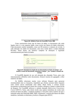 Figura 06: Utilitário Futon do CouchDB. Fonte: IBM.
Como característica deste tipo de banco de dados, os documentos não estão
ligados entre si a um esquema rígido, como ocorre nos bancos de dados relacionais.
Cada documento contém metadados, como um ID exclusivo e números de revisão. A
cada alteração nos dados do documento, uma nova versão deste é criada (chamada
Revisão). Dessa forma, um histórico completo de alterações é registrado
automaticamente pelo banco de dados.
Figura 07: Exemplo da criação de um documento no Futon. O campo “_id”
mostra o nome do documento, enquanto o campo “_rev” contém o número da
revisão.
O CouchDB depende do uso sob demanda das chamadas Views, para criar
relacionamentos arbitrários entre documentos, fornecer recursos de agregação e obter
relatórios de dados.
Os SGBDs relacionais muitas vezes utilizam bloqueio para gerenciar
simultaneidade entre as transações, impedindo que clientes acessem dados enquanto
outro cliente estiver atualizando estes dados. Desta forma, é comum ocorrer
travamentos ao determinar qual cliente deve receber o bloqueio e manter a ordem da fila
de bloqueio. No CouchDB, utiliza-se o método chamado Multiversion Concurrency
Control (MVCC). Neste, cada cliente recebe uma captura instantânea da versão mais
recente do banco de dados, e nenhuma mudança é vista pelos outros usuários até que a
transação tenha sido finalizada (IBM, 2009). Atualmente, a maioria dos bancos de dados
modernos, incluindo os relacionais, já utiliza o bloqueio para MVCC.
 