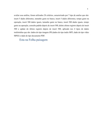 1
0
avaliar essa análise, foram utilizados 28 critérios, caracterizado por 7 tipo de analise que são:
insert 5 dados diferentes, tamanho gasto no banco, insert 5 dados diferentes, tempo gasto na
operação, insert 500 dados iguais, tamanho gasto no banco, insert 500 dados iguais, tempo
gasto na operação, consulta padrão depois de insert 500, delete ultimo registro depois de insert
500 e update do último registro depois de insert 500, aplicado nos 4 tipos de dados
multimídias que são: dados do tipo imagem JPG,dados do tipo áudio MP3, dado do tipo vídeo
MPEG e dado do tipo documento PDF.
Esta na Folha paisagem
 