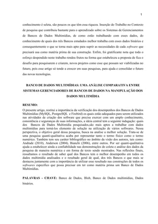 1
3
conhecimento é seleta, são poucos os que têm essa riqueza. Inserção do Trabalho no Contexto
de pesquisa que contribuiu bastante para o aprendizado sobre os Sistemas de Gerenciamentos
de Bancos de Dados Multimídias, de como estão trabalhando com esses dados, do
conhecimento de quais dos três Bancos estudados melhor trabalha com esses dados binários e
consequentemente o que se torna mais apto para suprir as necessidades de cada software que
precisará usa como matéria prima de sua construção. Enfim, foi gratificante nota que todo o
esforço despendido neste trabalho rendeu frutos na forma que estabeleceu a proposta de fica o
desafio para pesquisarem e criarem, novos projetos como esse que possam ser viabilizadas no
futuro, pois esse artigo só tende a crescer em suas pesquisas, para ajuda e consolidar o futuro
das novas tecnologias.
BANCO DE DADOS MULTIMÍDIAS: UMA ANÁLISE COMPARATIVA ENTRE
SISTEMAS GERENCIADORES DE BANCOS DE DADOS NA MANIPULAÇÃO DOS
DADOS MULTIMÍDIA
RESUMO:
O presente artigo, restitui a importância da verificação dos desempenhos dos Bancos de Dados
Multimídias (MySQL, PostgreSQL e Firebird) os quais estão adequados para serem utilizados
nas atividades de criação dos software que precisa exercer com um amplo conhecimento,
consistência e seguranças de suas informações, a ideia central tem a seguinte indagação: quais
dos Bancos de Dados Multimídia pesquisados,são mais aptos a trabalhar com dados
multimídias para torná-los elemento de solução na utilização de vários softwares. Nessa
perspectiva, o objetivo geral dessa pesquisa, busca na analise a melhor solução. Trata-se de
uma pesquisa quanti-qualitativa acaba por representar tanto o termo físico como o termo
numérico. Também tem seu caráter bibliográfico no âmbito da visão dos autores, tais como:
Andrade (2010), Anderson (2004), Bianchi (2006), entre outros. Por ser quanti-qualitativa
ajuda a estabelecer ainda a confiabilidade nas demonstrações de coleta e análise dos dados da
pesquisa de maneira numérica e em forma de texto sendo mostrados. Nas reflexões finais,
ressaltamos o resultado de saber qual dos Bancos tem o melhor desempenho em todos os
dados multimídia analisados e o resultado geral de qual, dos três Bancos o que mais se
destacou juntamente com a importância de utilizar esse resultado nas construções de todos os
softwares especifico que possa precisar em ter como matéria prima um Banco de Dados
Multimídias.
PALAVRAS - CHAVE: Banco de Dados, Blob, Banco de Dados multimídias, Dados
binários.
 