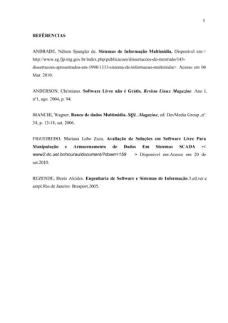 1
4
REFÊRENCIAS
ANDRADE, Nélson Spangler de. Sistemas de Informação Multimídia. Disponível em:<
http://www.eg.fjp.mg.gov.br/index.php/publicacoes/dissertacoes-de-mestrado/143-
dissertacoes-apresentados-em-1998/1333-sistema-de-informacao-multimidia>. Acesso em 04
Mar. 2010.
ANDERSON, Christiano. Software Livre não é Grátis. Revista Linux Magazine. Ano I,
nº1, ago. 2004, p. 94.
BIANCHI, Wagner. Banco de dados Multimidia. SQL .Magazine, ed. DevMedia Group ,n°.
34, p. 13-18, set. 2006.
FIGUEIREDO, Mariana Lobo Zuza. Avaliação de Soluções em Software Livre Para
Manipulação e Armazenamento de Dados Em Sistemas SCADA :<
www2.dc.uel.br/nourau/document/?down=159 > Disponivel em:Acesso em 20 de
set.2010.
REZENDE, Denis Alcides. Engenharia de Software e Sistemas de Informação.3.ed,ver.e
ampl.Rio de Janeiro: Brasport,2005.
 