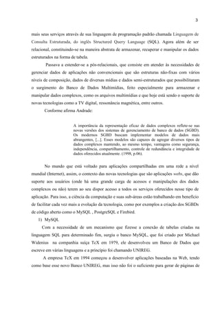 3
mais seus serviços através de sua linguagem de programação padrão chamada Linguagem de
Consulta Estruturada, do inglês Structured Query Language (SQL). Agora além de ser
relacional, constituindo-se na maneira abstrata de armazenar, recuperar e manipular os dados
estruturados na forma de tabela.
Passava a estender-se a pós-relacionais, que consiste em atender às necessidades de
gerenciar dados de aplicações não convencionais que são estruturas não-fixas com vários
níveis de composição, dados de diversas mídias e dados semi-estruturados que possibilitaram
o surgimento do Banco de Dados Multimídias, feito especialmente para armazenar e
manipular dados complexos, como os arquivos multimídias e que hoje está sendo o suporte de
novas tecnologias como a TV digital, ressonância magnética, entre outros.
Conforme afirma Andrade:
A importância da representação eficaz de dados complexos reflete-se nas
novas versões dos sistemas de gerenciamento de banco de dados (SGBD).
Os modernos SGBD buscam implementar modelos de dados mais
abrangentes, [...]. Esses modelos são capazes de agregar diversos tipos de
dados complexos mantendo, ao mesmo tempo, vantagens como segurança,
independência, compartilhamento, controle de redundância e integridade de
dados oferecidos atualmente. (1998, p.06).
No mundo que está voltado para aplicações compartilhadas em uma rede a nível
mundial (Internet), assim, o contexto das novas tecnologias que são aplicações webs, que dão
suporte aos usuários (onde há uma grande carga de acessos e manipulações dos dados
complexos ou não) terem ao seu dispor acesso a todos os serviços oferecidos nesse tipo de
aplicação. Para isso, a ciência da computação e suas sub-áreas estão trabalhando em benefício
de facilitar cada vez mais a evolução da tecnologia, como por exemplos a criação dos SGBDs
de código aberto como o MySQL , PostgreSQL e Firebird.
1) MySQL
Com a necessidade de um mecanismo que fizesse a conexão de tabelas criadas na
linguagem SQL para determinado fim, surgiu o banco MySQL, que foi criado por Michael
Widenius na companhia suíça TcX em 1979, ele desenvolveu um Banco de Dados que
escreve em várias linguagens e a princípio foi chamando UNIREG.
A empresa TcX em 1994 começou a desenvolver aplicações baseadas na Web, tendo
como base esse novo Banco UNIREG, mas isso não foi o suficiente para gerar de páginas de
 