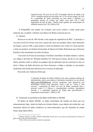 5
memória/sweep. Há casos de até 4Tb. O tamanho máximo de tabelas é de
16Tb, o tamanho máximo de uma linha é de 1.6 Tb e de um campo é de 1Gb.
Já a quantidade de linhas permitidas em uma tabela é ilimitada e a
quantidade máxima de colunas por tabela varia entre 250 a 1600,
dependendo do tipo de dado. Tabelas muito grandes são armazenadas em
múltiplos arquivos de 1 Gb. (2004, p.34).
O PostgreSQL está sempre em evolução, com novas versões e sendo usado pelas
empresas que escolhem substituir seus Bancos de Dados comercias por ele.
3) Firebird
Iniciou-se no ano de 1985 devido a uma equipe de engenheiros da DEC. A princípio, o
seu nome inicial foi Groton, mas com o passar dos anos esse produto sofreu várias alterações
até chegar o ano de 1986, a qual recebeu o nome de Interbase com versão 2.0. Neste período,
a ideia era produzir um Sistema Gerenciador de Bancos de Dados Relacionais que oferecesse
benefícios não encontrados em outros da época.
Com mais de 20 anos de tecnologia o Firebird é uma Banco de Dados maduro e estável,
seu código é derivado do 3
Borland InterBase 6.0. Não possui licença, devido ter um código
aberto, portanto, pode se utilizar em qualquer tipo de aplicação seja ela comercial ou não, no
início o Banco de Dado priorizava por fazer funcionar o código e entender as convenções,
atualmente está focado para adicionar novos recursos de aplicação.
De acordo com Anderson afirma que:
A limitação do Banco de Dados Firebird é não trazer nenhuma interface de
administração, porém essa carência é facilmente contornável: no site oficial,
http://www.firebirdsql.org, diversos programas estão disponíveis que
possibilitam realizar essas operações. Outra é não ter “4
point in time
recovery”, recuperação do banco em caso de falhas, prometido para a
próxima versão. [...] Oferece a simultaneidade excelente, desempenho
elevado, e a sustentação poderosa da língua para procedimentos e
disparadores armazenados. ( 2004, p. 94)
4) Tratamento na persistência dos dados multimídias no MySQL
No Banco de Dados MySQL, os dados multimídias são tratados de forma que seu
armazenamento fique dentro de tabela em formato binário, essas tabelas são conhecidas por
armazenar objetos de dados complexos ou semi-estruturados, que são chamados de campo
binary large object (Blob).
3
Interbase Borland, ou melhor, falando InterbaseSQL ServeR que é um sistema de gerenciamento de bancos de
dados desenvolvido pela borand Empresa.
4 Point in time recovery: ponto no tempo de recuperação.
 