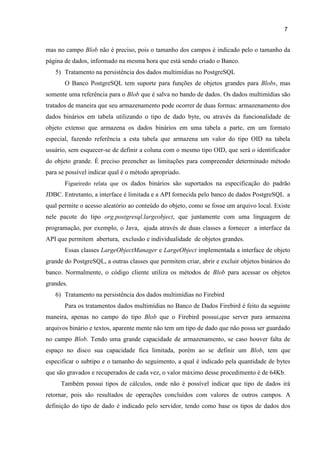 7
mas no campo Blob não é preciso, pois o tamanho dos campos é indicado pelo o tamanho da
página de dados, informado na mesma hora que está sendo criado o Banco.
5) Tratamento na persistência dos dados multimídias no PostgreSQL
O Banco PostgreSQL tem suporte para funções de objetos grandes para Blobs, mas
somente uma referência para o Blob que é salva no bando de dados. Os dados multimídias são
tratados de maneira que seu armazenamento pode ocorrer de duas formas: armazenamento dos
dados binários em tabela utilizando o tipo de dado byte, ou através da funcionalidade de
objeto extenso que armazena os dados binários em uma tabela a parte, em um formato
especial, fazendo referência a esta tabela que armazena um valor do tipo OID na tabela
usuário, sem esquecer-se de definir a coluna com o mesmo tipo OID, que será o identificador
do objeto grande. É preciso preencher as limitações para compreender determinado método
para se possível indicar qual é o método apropriado.
Figueiredo relata que os dados binários são suportados na especificação do padrão
JDBC. Entretanto, a interface é limitada e a API fornecida pelo banco de dados PostgreSQL a
qual permite o acesso aleatório ao conteúdo do objeto, como se fosse um arquivo local. Existe
nele pacote do tipo org.postgresql.largeobject, que juntamente com uma linguagem de
programação, por exemplo, o Java, ajuda através de duas classes a fornecer a interface da
API que permitem abertura, exclusão e individualidade de objetos grandes.
Essas classes LargeObjectManager e LargeObject implementada a interface de objeto
grande do PostgreSQL, a outras classes que permitem criar, abrir e excluir objetos binários do
banco. Normalmente, o código cliente utiliza os métodos de Blob para acessar os objetos
grandes.
6) Tratamento na persistência dos dados multimídias no Firebird
Para os tratamentos dados multimídias no Banco de Dados Firebird é feito da seguinte
maneira, apenas no campo do tipo Blob que o Firebird possui,que server para armazena
arquivos binário e textos, aparente mente não tem um tipo de dado que não possa ser guardado
no campo Blob. Tendo uma grande capacidade de armazenamento, se caso houver falta de
espaço no disco sua capacidade fica limitada, porém ao se definir um Blob, tem que
especificar o subtipo e o tamanho do seguimento, a qual é indicado pela quantidade de bytes
que são gravados e recuperados de cada vez, o valor máximo desse procedimento é de 64Kb.
Também possui tipos de cálculos, onde não é possível indicar que tipo de dados irá
retornar, pois são resultados de operações concluídos com valores de outros campos. A
definição do tipo de dado é indicado pelo servidor, tendo como base os tipos de dados dos
 