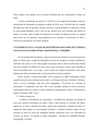 8
outros campos, sem esquecer que os campos calculados não são armazenados no Banco de
Dado.
A única consideração que deve ter é verificar se está sempre armazenando o tipo pré-
determinado de informação no respectivo subtipo de Blob, pois o Firebird não faz a análise
dos dados que estão em gravação, devido a este fato a responsabilidade é do aplicativo, porém
há outras particularidades como o fato de que nenhum erro será retornado pelo Banco de
Dados se um tipo errado de dado for colocado em um Blob de subtipo incorreto, no entanto
pode ocorre que um aplicativo seja prejudicado se ao recuperar as informações do Blob, o
mesmo não corresponder ao formato esperado.
2 INTERPRETAÇÃO E ANÁLISE DE DESEMPENHO DOS DADOS MULTIMÍDIAS
NOS BANCOS DE DADOS MYSQL, POSTEGRESQL E FIREBIRD
Foi de fundamental importância o desenvolvimento dos Sistemas de Gerenciamento de
Banco de Dados para o mundo da informática, que está em constante evolução, atualmente o
ambiente mais usado é a web, onde grandes tecnologias estão se desenvolvendo para atender
esse novo cenário. Os SGBDs não ficam atrás, estão em contínuo estudo, para responder às
novas necessidades que a web exige, a qual consiste nos objetos multimídias, esses dados
binários que estão se tornando cada vez mais necessário ao nosso cotidiano.
Porém, devido, à estrutura dos dados serem complexas, os dados multimídias exigem
um processamento mais elaborado para extrair as informações dos seus conteúdos e favorecer
assim as novas tecnologias onde eles estão empregados. “O processo de avaliação de
desempenho é considerado uma arte; Não é uma atividade realizada de forma mecânica;
conhecimento íntimo do sistema; escolha cuidadosa de metodologias; cargas e ferramentas de
análise.” (Rezende, 2005, 124.p).
1) Analise comparativa
A análise de desempenho da capacitação e velocidade nas operações do metado de
insert que significa persistência dos dados, select a qual consiste na consultas dos dados,
update que se refere a alteração dos dados, delete que compreende a deleção dos dados, na
redução do Banco depois de uma operação de delete e o aumento do Banco depois de uma
operação de insert em torno dos metadados binários, juntamente com a sua velocidade de
consulta, de alterar e de deletar os dados multimídias mantidos nos SGBDMs MySQL,
PostegreSQL e Firebird.
 