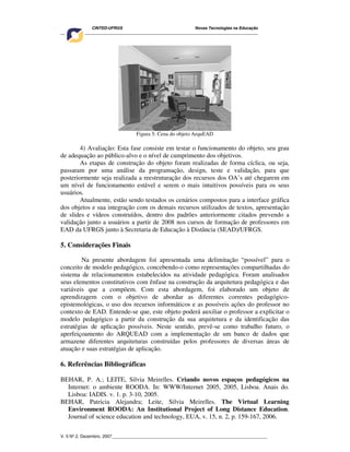 CINTED-UFRGS Novas Tecnologias na Educação
________________________________________________________________________________________
V. 5 Nº 2, Dezembro, 2007_________________________________________________________________
Figura 5: Cena do objeto ArquEAD
4) Avaliação: Esta fase consiste em testar o funcionamento do objeto, seu grau
de adequação ao público-alvo e o nível de cumprimento dos objetivos.
As etapas de construção do objeto foram realizadas de forma cíclica, ou seja,
passaram por uma análise da programação, design, teste e validação, para que
posteriormente seja realizada a reestruturação dos recursos dos OA’s até chegarem em
um nível de funcionamento estável e serem o mais intuitivos possíveis para os seus
usuários.
Atualmente, estão sendo testados os cenários compostos para a interface gráfica
dos objetos e sua integração com os demais recursos utilizados de textos, apresentação
de slides e vídeos construídos, dentro dos padrões anteriormente citados prevendo a
validação junto a usuários a partir de 2008 nos cursos de formação de professores em
EAD da UFRGS junto à Secretaria de Educação à Distância (SEAD)/UFRGS.
5. Considerações Finais
Na presente abordagem foi apresentada uma delimitação “possível” para o
conceito de modelo pedagógico, concebendo-o como representações compartilhadas do
sistema de relacionamentos estabelecidos na atividade pedagógica. Foram analisados
seus elementos constitutivos com ênfase na construção da arquitetura pedagógica e das
variáveis que a compõem. Com esta abordagem, foi elaborado um objeto de
aprendizagem com o objetivo de abordar as diferentes correntes pedagógico-
epistemológicas, o uso dos recursos informáticos e as possíveis ações do professor no
contexto de EAD. Entende-se que, este objeto poderá auxiliar o professor a explicitar o
modelo pedagógico a partir da construção da sua arquitetura e da identificação das
estratégias de aplicação possíveis. Neste sentido, prevê-se como trabalho futuro, o
aperfeiçoamento do ARQUEAD com a implementação de um banco de dados que
armazene diferentes arquiteturas construídas pelos professores de diversas áreas de
atuação e suas estratégias de aplicação.
6. Referências Bibliográficas
BEHAR, P. A.; LEITE, Silvia Meirelles. Criando novos espaços pedagógicos na
Internet: o ambiente ROODA. In: WWW/Internet 2005, 2005, Lisboa. Anais do.
Lisboa: IADIS. v. 1. p. 3-10, 2005.
BEHAR, Patricia Alejandra; Leite, Silvia Meirelles. The Virtual Learning
Environment ROODA: An Institutional Project of Long Distance Education.
Journal of science education and technology, EUA, v. 15, n. 2, p. 159-167, 2006.
 