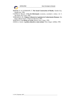 CINTED-UFRGS Novas Tecnologias na Educação
________________________________________________________________________________________
V. 5 Nº 2, Dezembro, 2007_________________________________________________________________
BERGER, P. & LUCKMANN, T. The Social Construction of Reality. Garden City:
Double-day, 1966.
CASTELLS, Manuel. A Era da Informação: economia, sociedade e cultura. vol. 3,
São Paulo: Paz e terra, 1999.
TOMASELLO, M.. Origens Culturais da Aquisição do Conhecimento Humano. São
Paulo: Marins Fontes. (Tópicos Collection), 2003.
WERTSCH, J. La Mente en Acción. Buenos Aires: Aique, 1999.
ZABALA, Antoni. A prática educativa: como ensinar. Porto Alegre: ArtMed, 1998.
 