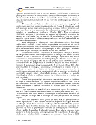 CINTED-UFRGS Novas Tecnologias na Educação
________________________________________________________________________________________
V. 5 Nº 2, Dezembro, 2007_________________________________________________________________
apresenta nenhuma relação com o cotidiano do aluno, pouco desperta a curiosidade,
privilegiando o acúmulo de conhecimentos, valores e normas vigentes na sociedade de
classe repassados de forma conteudista e desarticulada. Como resultado decorrente, o
aluno passa a tornar-se desinteressado por não perceber o sentido daquilo que está sendo
ensinado.
Na sociedade em Rede, aprender caracteriza-se por uma apropriação de
conhecimento que se dá numa realidade concreta, isto é, parte da situação real vivida
pelo educando apoiado na presença mediadora e gestora do professor compromissado
com seus alunos e com a construção de conhecimentos, procurando responder ao
princípio da aprendizagem significativa (Castells, 1999). Uma aprendizagem
significativa pressupõe o oferecimento ao educando de informações relevantes, que
possam ser relacionadas com os conceitos já ou pré-existentes em sua estrutura
cognitiva e que acabam por influenciar na aprendizagem e no significado atribuído aos
novos conceitos aprendidos.
Nesta perspectiva, o conhecimento é concebido como resultado da ação do
sujeito sobre a realidade, estando o aluno na posição de protagonista no processo da
aprendizagem construída de forma cooperativa numa relação comunicativa renovada e
reflexiva com os demais sujeitos. Neste paradigma, a prática pedagógica considera o
processo e as ações mais significativas que o produto deles resultantes.
Evidentemente que não é só por causa da introdução da Educação a Distância
(EAD) que está ocorrendo uma crise paradigmática na educação, mas com ela fica mais
evidente e clara a necessidade de realizar mudanças significativas nas práticas
educacionais e, conseqüentemente, no modelo pedagógico. Portanto, pode-se dizer que
um novo espaço pedagógico está em fase de gestação, cujas características são: o
desenvolvimento das competências e habilidades, respeito ao ritmo individual, a
formação de comunidades de aprendizagem, redes de convivência (Behar, 2005). Será
preciso dar foco à construção, à capacitação, à aprendizagem, a educação aberta e à
distância, na gestão do conhecimento. Assim, conceitos como construção do
conhecimento, autonomia, autoria, interação, construção de um espaço heterárquico, de
cooperação, respeito mútuo, solidariedade; centrado na atividade do aprendiz,
identificação e solução de problemas passam a ser os alicerces deste novo modelo que
está emergindo.
É neste contexto que a EAD entra em cena para auxiliar a resolver os problemas
da educação superior brasileira. Com o uso de ferramentas tecnológicas para a geração
do ensino remoto, governo, entidades públicas e privadas esperam romper o gigantesco
déficit educacional e encontrar o caminho da inclusão digital na Sociedade da
Informação.
Logo, vê-se que esta modalidade tem instrumentos capazes de transformar a
educação brasileira, com o uso das tecnologias de informação e comunicação (TIC).
Acredita-se que, sem o uso intensivo de tecnologia, as universidades brasileiras não
terão condições de atingir todo o seu leque de formação/capacitação na educação
superior.
Existe uma expectativa muito grande em torno da EAD principalmente no
ensino superior como se pode constatar através dos programas criados pelo Ministério
da Educação, através da sua Secretaria de Educação a Distância (SEED/MEC), que vem
gerenciando ações de âmbito nacional para a inserção da inovação tecnológica nos
processos de ensino e aprendizagem como uma das estratégias para democratizar e
elevar o padrão de qualidade da educação brasileira. Estas ações e programas visam
promover o desenvolvimento e a incorporação das TIC e das técnicas de educação à
distância aos métodos didático-pedagógicos convencionais. Além disso, a SEED
 
