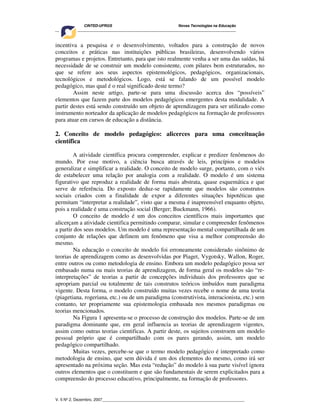 CINTED-UFRGS Novas Tecnologias na Educação
________________________________________________________________________________________
V. 5 Nº 2, Dezembro, 2007_________________________________________________________________
incentiva a pesquisa e o desenvolvimento, voltados para a construção de novos
conceitos e práticas nas instituições públicas brasileiras, desenvolvendo vários
programas e projetos. Entretanto, para que isto realmente venha a ser uma das saídas, há
necessidade de se construir um modelo consistente, com pilares bem estruturados, no
que se refere aos seus aspectos epistemológicos, pedagógicos, organizacionais,
tecnológicos e metodológicos. Logo, está se falando de um possível modelo
pedagógico, mas qual é o real significado deste termo?
Assim neste artigo, parte-se para uma discussão acerca dos “possíveis”
elementos que fazem parte dos modelos pedagógicos emergentes desta modalidade. A
partir destes está sendo construído um objeto de aprendizagem para ser utilizado como
instrumento norteador da aplicação de modelos pedagógicos na formação de professores
para atuar em cursos de educação a distância.
2. Conceito de modelo pedagógico: alicerces para uma conceituação
científica
A atividade científica procura compreender, explicar e predizer fenômenos do
mundo. Por esse motivo, a ciência busca através de leis, princípios e modelos
generalizar e simplificar a realidade. O conceito de modelo surge, portanto, com o viés
de estabelecer uma relação por analogia com a realidade. O modelo é um sistema
figurativo que reproduz a realidade de forma mais abstrata, quase esquemática e que
serve de referência. Do exposto deduz-se rapidamente que modelos são construtos
sociais criados com a finalidade de expor a diferentes situações hipotéticas que
permitam “interpretar a realidade”, visto que a mesma é inapreensível enquanto objeto,
pois a realidade é uma construção social (Berger; Buckmann, 1966).
O conceito de modelo é um dos conceitos científicos mais importantes que
alicerçam a atividade cientifica permitindo comparar, simular e compreender fenômenos
a partir dos seus modelos. Um modelo é uma representação mental compartilhada de um
conjunto de relações que definem um fenômeno que visa a melhor compreensão do
mesmo.
Na educação o conceito de modelo foi erroneamente considerado sinônimo de
teorias de aprendizagem como as desenvolvidas por Piaget, Vygotsky, Wallon, Roger,
entre outros ou como metodologia de ensino. Embora um modelo pedagógico possa ser
embasado numa ou mais teorias de aprendizagem, de forma geral os modelos são “re-
interpretações” de teorias a partir de concepções individuais dos professores que se
apropriam parcial ou totalmente de tais construtos teóricos imbuídos num paradigma
vigente. Desta forma, o modelo construído muitas vezes recebe o nome de uma teoria
(piagetiana, rogeriana, etc.) ou de um paradigma (construtivista, interacionista, etc.) sem
contanto, ter propriamente sua epistemologia embasada nos mesmos paradigmas ou
teorias mencionados.
Na Figura 1 apresenta-se o processo de construção dos modelos. Parte-se de um
paradigma dominante que, em geral influencia as teorias de aprendizagem vigentes,
assim como outras teorias cientificas. A partir deste, os sujeitos constroem um modelo
pessoal próprio que é compartilhado com os pares gerando, assim, um modelo
pedagógico compartilhado.
Muitas vezes, percebe-se que o termo modelo pedagógico é interpretado como
metodologia de ensino, que sem dúvida é um dos elementos do mesmo, como irá ser
apresentado na próxima seção. Mas esta “redução” do modelo à sua parte visível ignora
outros elementos que o constituem e que são fundamentais de serem explicitados para a
compreensão do processo educativo, principalmente, na formação de professores.
 