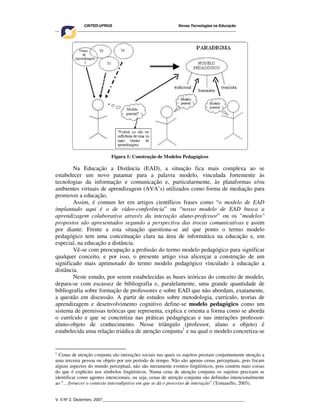 CINTED-UFRGS Novas Tecnologias na Educação
________________________________________________________________________________________
V. 5 Nº 2, Dezembro, 2007_________________________________________________________________
Figura 1: Construção de Modelos Pedagógicos
Na Educação a Distância (EAD), a situação fica mais complexa ao se
estabelecer um novo patamar para a palavra modelo, vinculada fortemente às
tecnologias da informação e comunicação e, particularmente, às plataformas e/ou
ambientes virtuais de aprendizagem (AVA’s) utilizados como forma de mediação para
promover a educação.
Assim, é comum ler em artigos científicos frases como “o modelo de EAD
implantado aqui é o de vídeo-conferência” ou “nosso modelo de EAD busca a
aprendizagem colaborativa através da interação aluno-professor” ou os "modelos"
propostos são apresentados segundo a perspectiva das trocas comunicativas e assim
por diante. Frente a esta situação questiona-se até que ponto o termo modelo
pedagógico tem uma conceituação clara na área de informática na educação e, em
especial, na educação a distância.
Vê-se com preocupação a profusão do termo modelo pedagógico para significar
qualquer conceito, e por isso, o presente artigo visa alicerçar a construção de um
significado mais aprimorado do termo modelo pedagógico vinculado à educação a
distância.
Neste estudo, por serem estabelecidas as bases teóricas do conceito de modelo,
depara-se com escassez de bibliografia e, paralelamente, uma grande quantidade de
bibliografia sobre formação de professores e sobre EAD que não abordam, exatamente,
a questão em discussão. A partir de estudos sobre metodologia, currículo, teorias de
aprendizagem e desenvolvimento cognitivo define-se modelo pedagógico como um
sistema de premissas teóricas que representa, explica e orienta a forma como se aborda
o currículo e que se concretiza nas práticas pedagógicas e nas interações professor-
aluno-objeto de conhecimento. Nesse triângulo (professor, aluno e objeto) é
estabelecida uma relação triádica de atenção conjunta1
e na qual o modelo concretiza-se
1
Cenas de atenção conjunta são interações sociais nas quais os sujeitos prestam conjuntamente atenção a
uma terceira pessoa ou objeto por um período de tempo. Não são apenas cenas perceptuais, pois focam
alguns aspectos do mundo perceptual, não são meramente eventos lingüísticos, pois contém mais coisas
do que é explícito nos símbolos lingüísticos. Numa cena de atenção conjunta os sujeitos precisam se
identificar como agentes intencionais, ou seja, cenas de atenção conjunta são definidas intencionalmente
ao "... fornecer o contexto intersubjetivo em que se dá o processo de interação” (Tomasello, 2003).
 