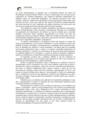 CINTED-UFRGS Novas Tecnologias na Educação
________________________________________________________________________________________
V. 5 Nº 2, Dezembro, 2007_________________________________________________________________
em conta, particularmente, as questões que a virtualidade propicia em termos de
flexibilização. Segundo Zabala (1998) as variáveis tempo/espaço são, em geral, pouco
explicitadas nos modelos pedagógicos, mas tornam-se elementos fundamentais em
qualquer espaço de intervenção pedagógica. Na educação presencial estas duas
variáveis “parecem” imutáveis na organização escolar já que tempos (organizados como
períodos) são fixos assim como salas de aula, porém na EAD eles tomam dimensões
que ainda precisam ser mais exploradas nas práticas educativas dos professores que
trazem suas concepções de uma educação presencial muito arraigada.
Com relação aos aspectos de conteúdo, entendemos que materiais instrucionais,
objetos de aprendizagem e outros elementos, especialmente, utilizados com a finalidade
de apropriação do conhecimento são relativos ao tipo de conteúdo que se pretende
trabalhar (conceitual, fatual, atitudinal, procedimental) de acordo com uma das
classificações aceitas na educação (Zabala, 1998). Esse conjunto de elementos deve ser
cuidadosamente planejado para que a partir deles seja possível construir conhecimento,
desenvolver capacidades, habilidades, competências.
Os aspectos metodológicos e tecnológicos tratam não somente da seleção das
técnicas, procedimentos e dos recursos informáticos a serem utilizados na aula, mas
também da relação, articulação e estruturação que a combinação destes elementos terão.
Esta vai depender dos objetivos a serem alcançados e da ênfase dada aos conteúdos
previamente estabelecidos. Logo, a ordem e as relações constituídas determinam, de
maneira significativa, o modelo e as características de uma aula. Esta ordem denomina-
se seqüência didática ou de atividades e, a partir da análise de diferentes seqüências,
podem ser estabelecidas as características diferenciais presentes na prática educativa.
É importante ressaltar que a seqüência didática é um dos elementos da
arquitetura diferenciando-se das estratégias para aplicação das AP’s que constituem a
dinâmica do modelo pedagógico, a seguir explicitada.
Dentre os aspectos tecnológicos, tem-se a Plataforma ou Ambiente Virtual de
Aprendizagem (AVA). Considera-se um AVA como ambiente coletivo que favorece a
interação dos sujeitos participantes, sendo este um todo constituído pela plataforma e
por todas as relações estabelecidas pelos sujeitos usuários a partir do uso das
ferramentas de interação, tendo como foco principal a aprendizagem. O AVA é um
espaço na Internet formado pelos sujeitos e suas interações e formas de comunicação
que se estabelecem através de uma plataforma. Entende-se por plataforma uma infra-
estrutura tecnológica composta pelas funcionalidades e interface gráfica que compõe o
AVA (Behar, 2006).
Entende-se que as estratégias para aplicação das arquiteturas pedagógicas é que
dão a dinamicidade às mesmas, ao permitir que uma determinada arquitetura possa
contemplar diferentes estratégias de ação.
Nesta perspectiva, entende-se que a estratégia de aplicação é um ato didático que
aponta à articulação e ajuste de uma arquitetura para uma situação de aprendizagem
determinada (turma, curso, aula). Mantendo-se fiel à matriz estruturante de uma
arquitetura determinada, as estratégias de aplicação construídas para a aprendizagem,
correspondem a um plano que se constrói e reconstrói através de processos didáticos
permeados pelas variáveis educativas que dão o caráter multidimensional ao fenômeno.
Assim o professor poderá ir evidenciando, na própria estruturação, estratégias das mais
diversas a fim de atingir resultados mensuráveis que, por um lado, se manifestarão no
processo de aprendizagem dos seus alunos e, por outro, poderão resultar na
modificação/adaptação da arquitetura definida a priori.
 