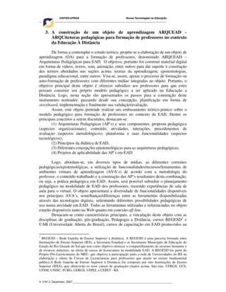 CINTED-UFRGS Novas Tecnologias na Educação
________________________________________________________________________________________
V. 5 Nº 2, Dezembro, 2007_________________________________________________________________
3. A construção de um objeto de aprendizagem ARQUEAD -
ARQUiteturas pedagógicas para formação de professores no contexto
da Educação À Distância
De forma a contemplar o estudo teórico, propõe-se a elaboração de um objeto de
aprendizagem (OA) para a formação de professores, denominado ARQUEAD –
Arquiteturas Pedagógicas para EAD. O objetivo, portanto foi construir material digital
em forma de vídeos, textos, som, animação, entre outros para dar suporte à construção
dos termos abordados nas seções acima: teorias da aprendizagem, epistemologias,
paradigma educacional, entre outros. Visa-se, assim, apoiar o processo de formação ou
auto-formação de professores com diferentes mídias integradas ao objeto. Portanto, o
objetivo principal deste objeto é oferecer subsídios aos professores para que estes
possam construir seu próprio modelo pedagógico a ser aplicado na Educação a
Distância. Logo, nesta seção são apresentados os passos para a construção deste
instrumento norteador, passando desde sua concepção, planificação em forma de
storyboard, implementação e finalmente sua validação/avaliação.
Assim, este objeto pretende realizar um embasamento teórico-prático sobre o
modelo pedagógico para formação de professores no contexto da EAD. Dentre os
principais conceitos a serem discutidos, destacam-se:
(1) Arquiteturas Pedagógicas (AP’s) e seus componentes: proposta pedagógica
(aspectos organizacionais); conteúdo; atividades, interações, procedimentos de
avaliação (aspectos metodológicos); plataforma e suas funcionalidades (aspectos
tecnológicos);
(2) Princípios da didática de EAD;
(3) Diferentes concepções epistemológicas para as arquiteturas pedagógicas;
(4) Projetos de aplicabilidade das AP’s em EAD.
Logo, abordam-se, em diversos tipos de mídias, as diferentes correntes
pedagógicas/epistemológicas, a utilização de funcionalidades/recursos/ferramentas de
ambientes virtuais de aprendizagem (AVA’s) de acordo com a metodologia do
professor, o conteúdo trabalhado e a construção das AP’s resultantes desta combinação,
ou seja, a prática pedagógica em EAD. Assim, será possível subsidiar o planejamento
pedagógico na modalidade de EAD dos professores, trazendo experiências de sala de
aula para o virtual. O objeto apresentará a diversidade de funcionalidades disponíveis
nos principais AVA’s, semelhanças/diferenças entre as ferramentas disponibilizadas
através das tecnologias digitais, salientando diferentes possibilidades pedagógicas de
uso numa atividade em EAD. Todas as ferramentas utilizadas e referenciadas no objeto
estarão disponíveis tanto na Web quanto em conexão off-line.
Destacam-se como características principais, a vinculação deste objeto com as
disciplinas de graduação, pós-graduação, Pedagogia a Distância, cursos REGESD3
e
UAB (Universidade Aberta do Brasil), cursos de capacitação em EAD promovidos na
3
REGESD – Rede Gaúcha de Ensino Superior à distância. A REGESD é uma parceria formada entre
Instituições de Ensino Superior (IES), a Secretaria Estadual e as Secretarias Municipais de Educação do
Estado do Rio Grande do Sul que tem como objetivo otimizar o compartilhamento de recursos humanos e
de recursos materiais, na oferta de cursos de licenciatura na modalidade EAD. A REGESD faz parte do
Projeto Pró-Licenciaturas do MEC, que objetiva a participação junto a rede de Universidades do RS na
elaboração e oferta de Cursos de Licenciaturas para professores que atuam no ensino fundamental
público.A Rede Gaúcha de Ensino Superior à Distância foi composta por oito Instituições de Ensino
Superior (IFES), que oferecerão os nove cursos de graduação citados acima. São elas: UFRGS, UCS,
UFSM, UNISC, FURG, UERGS, UFPEL e CEFET - RS.
 