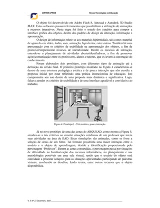 CINTED-UFRGS Novas Tecnologias na Educação
________________________________________________________________________________________
V. 5 Nº 2, Dezembro, 2007_________________________________________________________________
O objeto foi desenvolvido em Adobe Flash 8, Autocad e Autodesk 3D Studio
MAX. Estes softwares possuem ferramentas que possibilitam a utilização de animações
e recursos interativos. Nesta etapa foi feito o estudo dos cenários para compor a
interface gráfica dos objetos, dentro dos padrões de design da interação, informação e
apresentação.
O design de informação refere-se aos materiais hipermidiais, tais como: material
de apoio do em vídeo, áudio, som, animação, hipertextos, entre outros. Também há uma
preocupação com os critérios de usabilidade na apresentação dos objetos, a fim de
promover/implementar recursos de interatividade. Dentre os recursos de interação,
entende-se o planejamento de atividades abertas/desafiadoras, a fim de promover
ações/comunicação entre os professores, alunos e tutores, que os levem à construção do
conhecimento.
Foram elaborados dois protótipos, com diferentes tipos de animação até a
definição da versão final. O primeiro protótipo mostrado na Figura 4 caracterizou-se
dentro de uma estrutura pedagógica estática e de pouca interação que não atendia a
proposta inicial por estar refletindo uma prática instrucionista de educação. Isto
comprometia seu uso dentro de uma proposta mais dinâmica e significativa. Logo,
faltava atender os critérios de usabilidade e de uma interface agradável e convidativa ao
trabalho.
Figura 4: Protótipo I - Tela estática, pouca interação.
Já no novo protótipo de uma das cenas do ARQUEAD, como mostra a Figura 5,
atendeu-se a tais critérios ao simular situações cotidianas de um professor que inicia
suas atividades na área de EAD. Estas simulações são animadas, como se fosse a
seleção de cenas de um filme. Tal formato possibilita uma maior interação entre o
usuário e o objeto de aprendizagem, devido a identificação proporcionada pelo
personagem “Professor”. Dentre as cenas construídas, o personagem passa por situações
de dificuldade na familiarização dos recursos informáticos, no planejamento e nas
metodologias possíveis em uma sala virtual, sendo que o usuário do objeto será
convidado a procurar soluções para as situações apresentadas participando de palestras
virtuais, resolvendo os desafios, lendo textos, entre outros recursos que o objeto
disponibiliza.
 