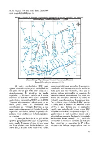 28 
m, rio Jangada 6691 m e no rio Santa Cruz 5060 
m de extensão total (Figura 6). 
Figura 6 – Trechos de drenagem escolhidos para cálculos de RDE na carta topográfica Rio Mamuaba. 
(Datum: Córrego Alegre: Projeção Universal Transversa de Mercator) 
Fonte: Elaboração própria do autor (2013). 
O índice morfométrico RDE pode 
apontar sensíveis mudanças na declividade de 
um canal fluvial que pode estar associada a 
desembocaduras de tributários de caudal 
expressivo, a diferentes resistências à erosão 
hidráulica do substrato lítico e/ou a atividades 
neotectônicas na área (BARBOSA et. al, 2011). 
Visto que a área estudada está assentada em sua 
maior parte sobre os sedimentos mal 
consolidados da Formação Barreiras e não 
ocorrem desembocaduras de tributários de caudal 
expressivo, esse índice torna-se de grande valia 
para que possa ser alcançado o objetivo proposto 
na pesquisa. 
A obtenção do índice RDE por trechos 
apontou que praticamente todos os segmentos, 
com exceção de apenas três dos trechos, sendo 
um deles o baixo curso do rio do Buraco e os 
outros dois, o médio e baixo curso do rio Fundo, 
apresentam indícios de anomalias de drenagem, 
estando eles posicionados tanto no alto, médio ou 
baixo curso dos rios verificados, sendo que os 
maiores valores encontrados em condição de 
anomalia estão no alto curso dos rios, o que nos 
mostra uma influencia irrefutável do Domo da 
Embratel na configuração da drenagem da área. 
Para avaliar os valores do índice de RDE, tomou-se 
como base o trabalho de Andrades Filho 
(2010), o qual destaca que os segmentos 
considerados anômalos são os que obtêm RDE 
real (RDE trecho/RDE total) maior ou igual a 2. 
Quanto maior o valor encontrado maior será a 
intensidade da anomalia. Também foi consultado 
o trabalho de Seeber e Gornitz (1983), onde eles 
subdividem os resultados anômalos de RDE em 
duas categorias: as anomalias de 2ª ordem, 
referentes aos índices compreendidos entre os 
 