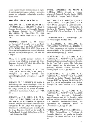 32 
assim, o conhecimento pormenorizado da região 
de maneira que os processos naturais e antrópicos 
possam ser conhecidos e planejados visando o 
bem comum. 
REFERÊNCIAS BIBLIOGRÁFICAS 
ALHEIROS, M. M.; LIMA FILHO, M. F.; 
MONTEIRO, F. A. J.; OLIVEIRA FILHO, J. S. 
Sistemas deposicionais na Formação Barreiras 
no Nordeste Oriental. In: CONGRESSO 
BRASILEIRO DE GEOLOGIA, 35., 1988. 
Belém. Anais... Belém: SBG, 1988. v. 2, p. 753- 
760. 
ANDRADES FILHO, C. O. Análise 
Morfoestrutural da porção central da Bacia 
Paraíba (PB) a partir de dados MDE-SRTM e 
ALOS-PALSAR FBD. 2010. 150f. Dissertação 
(Mestrado em Sensoriamento Remoto) - Instituto 
Nacional de Pesquisas Espaciais, São José dos 
Campos. 
ARAI, M. A grande elevação Eustática do 
Mioceno e sua influência na origem do Grupo 
Barreiras. Geologia USP Série Científica, São 
Paulo, v. 6, n. 2, p. 1- 6, 2006. 
BARBOSA, J. A.; SOUZA, E. M.; LIMA 
FILHO, M. F.; NEUMANN, V. H. (2004). A 
estratigrafia da Bacia Paraíba: uma 
reconsideração. Estudos Geológicos, v. 13, p. 89- 
198. 
BARBOSA, M. E. F.; FURRIER, M. Análise de 
bacia hidrográfica como subsídio para detecção 
de Neotectônica: estudo da bacia hidrográfica do 
rio Guruji, Litoral Sul do estado da Paraíba. 
Cadernos de Geociências, v. 8, n. 1, p. 10-18, 
2011. 
BARBOSA, M. E. F.; VITAL, S. R. DE O.; 
LIMA, J. C. F. DE; FREITAS, G. M. A. DE; 
SANTOS, M. DA S.; FURRIER, M. Aplicação 
do índice Relação Declividade-Extensão na bacia 
hidrográfica do rio Guruji para detecção de 
deformações neotectônicas sobre os sedimentos 
do Grupo Barreiras, litoral sul do estado da 
Paraíba, Brasil. Geología Colombiana, v. 36, n. 
1, edición especial, 2011. 
BRASIL. MINISTÉRIO DE MINAS E 
ENERGIA. CPRM. Geologia e recursos 
minerais do Estado da Paraíba. Recife: CPRM, 
2002. 142 p. il., 2 mapas. Escala 1:500.000. 
BRITO NEVES, B. B.; ALBUQUERQUE J. P. 
T.; COUTINHO J. M. V.; BEZERRA, F. H.R. 
Novos Dados Geológicos e Geofísicos para a 
Caracterização Geométric e Estratigráfica da 
Sub-bacia de Alhandra (Sudeste da Paraíba). 
Geologia USP - Série Científica, v. 9, p. 63-87, 
2009. 
CHRISTOFOLETTI, A. Geomorfologia. 2 ed. 
São Paulo: Edgard Blücher, 1980. 
EL HAMDOUNI, R.; IRIGARAY, C.; 
FERNÁNDEZ, T.; CHACÓN, J.; KELLER, E. 
A. 2008. Assessment of relative tectonics, 
southwest border of the Sierra Nevada (southern 
Spain). Geomorphology, p 150-173. 
ETCHEBEHERE, M. L.; SAAD, A. R.; 
FULFARO, V. J.; PERINOTTO, J. A. J. 2000. 
Detection of neotectonic deformations along the 
Rio do Peixe Valley, western São Paulo state, 
Brazil, baseado on the distribuion of late 
quaternary allounits. Revista Brasileira de 
Geomorfologia. v. 6, n. 1, pp 109-114. 
ETCHEBEHERE, M. L.; SAAD, A. R.; 
FULFARO, V. J.; PERINOTTO, J. A. J. 2004. 
Aplicação do índice “Relação Declividade - 
Extensão–RDE” na Bacia do Rio do Peixe (SP) 
para detecção de deformações neotectônicas. 
Geologia USP: Série Científica, v. 4, n.2, pp 43- 
56. 
ETCHEBEHERE, M. L., SAAD, A. R., 
FULFARO, V. J.; PERINOTTO, J. A. J. 2006. 
Detecção de prováveis deformações 
neotectônicas no vale do rio do peixe, região 
ocidental paulista, mediante aplicação de índices 
RDE (Relação Declividade-Extensão) em 
seguimentos de drenagem. Revista de 
Geociências. v. 5, n.3, pp 271-287. 
FURRIER, M.; ARAÚJO, M. E.; MENESES, L. 
F. 2006. Geomorfologia e Tectônica da 
Formação Barreiras no estado da Paraíba. 
Geologia USP: Série Científica, v. 6, n. 2, pp 61- 
70. 
 