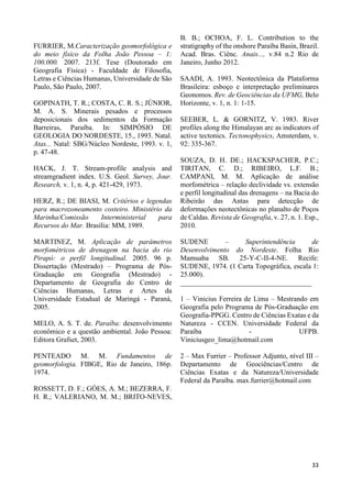 33 
FURRIER, M.Caracterização geomorfológica e 
do meio físico da Folha João Pessoa – 1: 
100.000. 2007. 213f. Tese (Doutorado em 
Geografia Física) - Faculdade de Filosofia, 
Letras e Ciências Humanas, Universidade de São 
Paulo, São Paulo, 2007. 
GOPINATH, T. R.; COSTA, C. R. S.; JÚNIOR, 
M. A. S. Minerais pesados e processos 
deposicionais dos sedimentos da Formação 
Barreiras, Paraíba. In: SIMPÓSIO DE 
GEOLOGIA DO NORDESTE, 15., 1993. Natal. 
Atas... Natal: SBG/Núcleo Nordeste, 1993. v. 1, 
p. 47-48. 
HACK, J. T. Stream-profile analysis and 
streamgradient index. U.S. Geol. Survey, Jour. 
Research, v. 1, n. 4, p. 421-429, 1973. 
HERZ, R.; DE BIASI, M. Critérios e legendas 
para macrozoneamento costeiro. Ministério da 
Marinha/Comissão Interministerial para 
Recursos do Mar. Brasília: MM, 1989. 
MARTINEZ, M. Aplicação de parâmetros 
morfométricos de drenagem na bacia do rio 
Pirapó: o perfil longitudinal. 2005. 96 p. 
Dissertação (Mestrado) – Programa de Pós- 
Graduação em Geografia (Mestrado) - 
Departamento de Geografia do Centro de 
Ciências Humanas, Letras e Artes da 
Universidade Estadual de Maringá - Paraná, 
2005. 
MELO, A. S. T. de. Paraíba: desenvolvimento 
econômico e a questão ambiental. João Pessoa: 
Editora Grafset, 2003. 
PENTEADO M. M. Fundamentos de 
geomorfologia. FIBGE, Rio de Janeiro, 186p. 
1974. 
ROSSETT, D. F.; GÓES, A. M.; BEZERRA, F. 
H. R.; VALERIANO, M. M.; BRITO-NEVES, 
B. B.; OCHOA, F. L. Contribution to the 
stratigraphy of the onshore Paraíba Basin, Brazil. 
Acad. Bras. Ciênc. Anais..., v.84 n.2 Rio de 
Janeiro, Junho 2012. 
SAADI, A. 1993. Neotectônica da Plataforma 
Brasileira: esboço e interpretação preliminares 
Geonomos. Rev. de Geociências da UFMG, Belo 
Horizonte, v. 1, n. 1: 1-15. 
SEEBER, L. & GORNITZ, V. 1983. River 
profiles along the Himalayan arc as indicators of 
active tectonics. Tectonophysics, Amsterdam, v. 
92: 335-367. 
SOUZA, D. H. DE.; HACKSPACHER, P.C.; 
TIRITAN, C. D.; RIBEIRO, L.F. B.; 
CAMPANI, M. M. Aplicação de análise 
morfométrica – relação declividade vs. extensão 
e perfil longitudinal das drenagens – na Bacia do 
Ribeirão das Antas para detecção de 
deformações neotectônicas no planalto de Poços 
de Caldas. Revista de Geografia, v. 27, n. 1. Esp., 
2010. 
SUDENE – Superintendência de 
Desenvolvimento do Nordeste. Folha Rio 
Mamuaba SB. 25-Y-C-II-4-NE. Recife: 
SUDENE, 1974. (1 Carta Topográfica, escala 1: 
25.000). 
_____________________________________ 
1 – Vinicius Ferreira de Lima – Mestrando em 
Geografia pelo Programa de Pós-Graduação em 
Geografia-PPGG. Centro de Ciências Exatas e da 
Natureza - CCEN. Universidade Federal da 
Paraíba - UFPB. 
Viniciusgeo_lima@hotmail.com 
2 – Max Furrier – Professor Adjunto, nível III – 
Departamento de Geociências/Centro de 
Ciências Exatas e da Natureza/Universidade 
Federal da Paraíba. max.furrier@hotmail.com 
