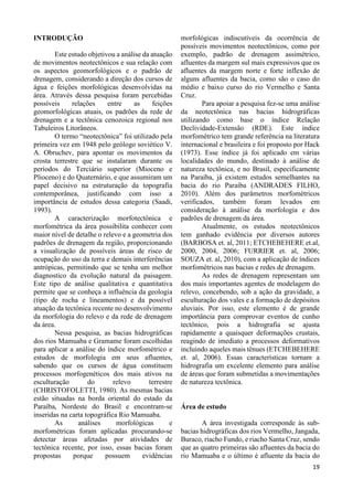 19 
INTRODUÇÃO 
Este estudo objetivou a análise da atuação 
de movimentos neotectônicos e sua relação com 
os aspectos geomorfológicos e o padrão de 
drenagem, considerando a direção dos cursos de 
água e feições morfológicas desenvolvidas na 
área. Através dessa pesquisa foram percebidas 
possíveis relações entre as feições 
geomorfológicas atuais, os padrões da rede de 
drenagem e a tectônica cenozoica regional nos 
Tabuleiros Litorâneos. 
O termo “neotectônica” foi utilizado pela 
primeira vez em 1948 pelo geólogo soviético V. 
A. Obruchev, para apontar os movimentos da 
crosta terrestre que se instalaram durante os 
períodos do Terciário superior (Mioceno e 
Plioceno) e do Quaternário, e que assumiram um 
papel decisivo na estruturação da topografia 
contemporânea, justificando com isso a 
importância de estudos dessa categoria (Saadi, 
1993). 
A caracterização morfotectônica e 
morfométrica da área possibilita conhecer com 
maior nível de detalhe o relevo e a geometria dos 
padrões de drenagem da região, proporcionando 
a visualização de possíveis áreas de risco de 
ocupação do uso da terra e demais interferências 
antrópicas, permitindo que se tenha um melhor 
diagnostico da evolução natural da paisagem. 
Este tipo de análise qualitativa e quantitativa 
permite que se conheça a influência da geologia 
(tipo de rocha e lineamentos) e da possível 
atuação da tectônica recente no desenvolvimento 
da morfologia do relevo e da rede de drenagem 
da área. 
Nessa pesquisa, as bacias hidrográficas 
dos rios Mamuaba e Gramame foram escolhidas 
para aplicar a análise do índice morfométrico e 
estudos de morfologia em seus afluentes, 
sabendo que os cursos de água constituem 
processos morfogenéticos dos mais ativos na 
esculturação do relevo terrestre 
(CHRISTOFOLETTI, 1980). As mesmas bacias 
estão situadas na borda oriental do estado da 
Paraíba, Nordeste do Brasil e encontram-se 
inseridas na carta topográfica Rio Mamuaba. 
As análises morfológicas e 
morfométricas foram aplicadas procurando-se 
detectar áreas afetadas por atividades de 
tectônica recente, por isso, essas bacias foram 
propostas porque possuem evidências 
morfológicas indiscutíveis da ocorrência de 
possíveis movimentos neotectônicos, como por 
exemplo, padrão de drenagem assimétrico, 
afluentes da margem sul mais expressivos que os 
afluentes da margem norte e forte inflexão de 
alguns afluentes da bacia, como são o caso do 
médio e baixo curso do rio Vermelho e Santa 
Cruz. 
Para apoiar a pesquisa fez-se uma análise 
da neotectônica nas bacias hidrográficas 
utilizando como base o índice Relação 
Declividade-Extensão (RDE). Este índice 
morfométrico tem grande referência na literatura 
internacional e brasileira e foi proposto por Hack 
(1973). Esse índice já foi aplicado em várias 
localidades do mundo, destinado à análise de 
natureza tectônica, e no Brasil, especificamente 
na Paraíba, já existem estudos semelhantes na 
bacia do rio Paraíba (ANDRADES FILHO, 
2010). Além dos parâmetros morfométricos 
verificados, também foram levados em 
consideração à análise da morfologia e dos 
padrões de drenagem da área. 
Atualmente, os estudos neotectônicos 
tem ganhado evidência por diversos autores 
(BARBOSA et. al, 2011; ETCHEBEHERE et.al, 
2000, 2004, 2006; FURRIER et. al, 2006; 
SOUZA et. al, 2010), com a aplicação de índices 
morfométricos nas bacias e redes de drenagem. 
As redes de drenagem representam um 
dos mais importantes agentes de modelagem do 
relevo, concebendo, sob a ação da gravidade, a 
esculturação dos vales e a formação de depósitos 
aluviais. Por isso, este elemento é de grande 
importância para comprovar eventos de cunho 
tectônico, pois a hidrografia se ajusta 
rapidamente a quaisquer deformações crustais, 
reagindo de imediato a processos deformativos 
incluindo aqueles mais tênues (ETCHEBEHERE 
et. al, 2006). Essas características tornam a 
hidrografia um excelente elemento para análise 
de áreas que foram submetidas a movimentações 
de natureza tectônica. 
Área de estudo 
A área investigada corresponde às sub-bacias 
hidrográficas dos rios Vermelho, Jangada, 
Buraco, riacho Fundo, e riacho Santa Cruz, sendo 
que as quatro primeiras são afluentes da bacia do 
rio Mamuaba e o último é afluente da bacia do 
 