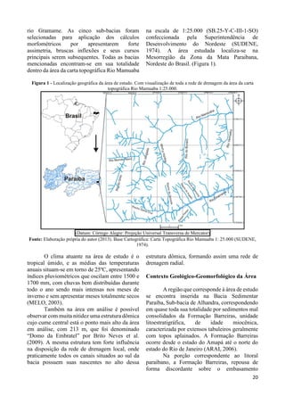 20 
rio Gramame. As cinco sub-bacias foram 
selecionadas para aplicação dos cálculos 
morfométricos por apresentarem forte 
assimetria, bruscas inflexões e seus cursos 
principais serem subsequentes. Todas as bacias 
mencionadas encontram-se em sua totalidade 
dentro da área da carta topográfica Rio Mamuaba 
na escala de 1:25.000 (SB.25-Y-C-III-1-SO) 
confeccionada pela Superintendência de 
Desenvolvimento do Nordeste (SUDENE, 
1974). A área estudada localiza-se na 
Mesorregião da Zona da Mata Paraibana, 
Nordeste do Brasil. (Figura 1). 
Figura 1 - Localização geográfica da área de estudo. Com visualização de toda a rede de drenagem da área da carta 
topográfica Rio Mamuaba 1:25.000. 
(Datum: Córrego Alegre: Projeção Universal Transversa de Mercator) 
Fonte: Elaboração própria do autor (2013). Base Cartográfica: Carta Topográfica Rio Mamuaba 1: 25.000 (SUDENE, 
1974). 
O clima atuante na área de estudo é o 
tropical úmido, e as médias das temperaturas 
anuais situam-se em torno de 25ºC, apresentando 
índices pluviométricos que oscilam entre 1500 e 
1700 mm, com chuvas bem distribuídas durante 
todo o ano sendo mais intensas nos meses de 
inverno e sem apresentar meses totalmente secos 
(MELO, 2003). 
Também na área em análise é possível 
observar com muita nitidez uma estrutura dômica 
cujo cume central está o ponto mais alto da área 
em análise, com 213 m, que foi denominado 
“Domo da Embratel” por Brito Neves et al. 
(2009). A mesma estrutura tem forte influência 
na disposição da rede de drenagem local, onde 
praticamente todos os canais situados ao sul da 
bacia possuem suas nascentes no alto dessa 
estrutura dômica, formando assim uma rede de 
drenagem radial. 
Contexto Geológico-Geomorfológico da Área 
A região que corresponde à área de estudo 
se encontra inserida na Bacia Sedimentar 
Paraíba, Sub-bacia de Alhandra, correspondendo 
em quase toda sua totalidade por sedimentos mal 
consolidados da Formação Barreiras, unidade 
litoestratigráfica, de idade miocênica, 
caracterizada por extensos tabuleiros geralmente 
com topos aplainados. A Formação Barreiras 
ocorre desde o estado do Amapá até o norte do 
estado do Rio de Janeiro (ARAI, 2006). 
Na porção correspondente ao litoral 
paraibano, a Formação Barreiras, repousa de 
forma discordante sobre o embasamento 
 
