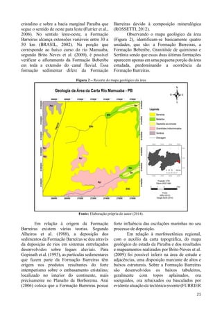 21 
cristalino e sobre a bacia marginal Paraíba que 
segue o sentido de oeste para leste (Furrier et al., 
2006). No sentido leste-oeste, a Formação 
Barreiras alcança extensões variáveis entre 30 a 
50 km (BRASIL, 2002). Na porção que 
corresponde ao baixo curso do rio Mamuaba, 
segundo Brito Neves et al. (2009), é possível 
verificar o afloramento da Formação Beberibe 
em toda a extensão do canal fluvial. Essa 
formação sedimentar difere da Formação 
Barreiras devido à composição mineralógica 
(ROSSETTI, 2012). 
Observando o mapa geológico da área 
(Figura 2), identificam-se basicamente quatro 
unidades, que são: a Formação Barreiras, a 
Formação Beberibe, Granitóide de quimismo e 
Sertânia sendo que essas duas últimas formações 
aparecem apenas em uma pequena porção da área 
estudada, predominando a ocorrência da 
Formação Barreiras. 
Figura 2 – Recorte do mapa geológico da área 
Fonte: Elaboração própria do autor (2014). 
Em relação à origem da Formação 
Barreiras existem várias teorias. Segundo 
Alheiros et al. (1988), a deposição dos 
sedimentos da Formação Barreiras se deu através 
da deposição de rios em sistemas entrelaçados 
desenvolvidos sobre leques aluviais. Para 
Gopinath et al. (1993), as partículas sedimentares 
que fazem parte da Formação Barreiras têm 
origem nos produtos resultantes do forte 
intemperismo sobre o embasamento cristalino, 
localizado no interior do continente, mais 
precisamente no Planalto da Borborema. Arai 
(2006) coloca que a Formação Barreiras possui 
forte influência das oscilações marinhas no seu 
processo de deposição. 
Em relação à morfotectônica regional, 
com o auxílio da carta topográfica, do mapa 
geológico do estado da Paraíba e dos resultados 
e mapeamentos realizados por Brito-Neves et al. 
(2009) foi possível inferir na área de estudo e 
adjacências, uma disposição marcante de altos e 
baixos estruturais. Sobre a Formação Barreiras 
são desenvolvidos os baixos tabuleiros, 
geralmente com topos aplainados, ora 
soerguidos, ora rebaixados ou basculados por 
evidente atuação da tectônica recente (FURRIER 
 