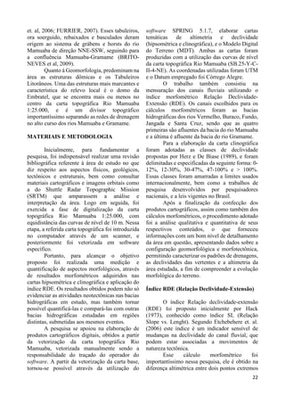 22 
et. al, 2006; FURRIER, 2007). Esses tabuleiros, 
ora soerguido, rebaixados e basculados deram 
origem ao sistema de grábens e horsts do rio 
Mamuaba de direção NNE-SSW, seguindo para 
a confluência Mamuaba-Gramame (BRITO-NEVES 
et al, 2009). 
Quanto à Geomorfologia, predominam na 
área as estruturas dômicas e os Tabuleiros 
Litorâneos. Uma das estruturas mais marcantes e 
característica do relevo local é o domo da 
Embratel, que se encontra mais ou menos no 
centro da carta topográfica Rio Mamuaba 
1:25.000, e é um divisor topográfico 
importantíssimo separando as redes de drenagem 
no alto curso dos rios Mamuaba e Gramame. 
MATERIAIS E METODOLOGIA 
Inicialmente, para fundamentar a 
pesquisa, foi indispensável realizar uma revisão 
bibliográfica referente à área de estudo no que 
diz respeito aos aspectos físicos, geológicos, 
tectônicos e estruturais, bem como consultar 
materiais cartográficos e imagens orbitais como 
a do Shuttle Radar Topographic Mission 
(SRTM) que amparassem a análise e 
interpretação da área. Logo em seguida, foi 
exercida a fase de digitalização da carta 
topográfica Rio Mamuaba 1:25.000, com 
equidistância das curvas de nível de 10 m. Nessa 
etapa, a referida carta topográfica foi introduzida 
no computador através de um scanner, e 
posteriormente foi vetorizada em software 
específico. 
Portanto, para alcançar o objetivo 
proposto foi realizada uma medição e 
quantificação de aspectos morfológicos, através 
de resultados morfométricos adquiridos nas 
cartas hipsométrica e clinográfica e aplicação do 
índice RDE. Os resultados obtidos podem não só 
evidenciar as atividades neotectônicas nas bacias 
hidrográficas em estudo, mas também tornar 
possível quantificá-las e compará-las com outras 
bacias hidrográficas estudadas em regiões 
distintas, submetidas aos mesmos eventos. 
A pesquisa se apoiou na elaboração de 
produtos cartográficos digitais, obtidos a partir 
da vetorização da carta topográfica Rio 
Mamuaba, vetorizada manualmente sendo a 
responsabilidade do traçado do operador do 
software. A partir da vetorização da carta base, 
tornou-se possível através da utilização do 
software SPRING 5.1.7, elaborar cartas 
temáticas de altimetria e declividade 
(hipsométrica e clinográfica), e o Modelo Digital 
do Terreno (MDT). Ambas as cartas foram 
produzidas com a utilização das curvas de nível 
da carta topográfica Rio Mamuaba (SB.25-Y-C-II- 
4-NE). As coordenadas utilizadas foram UTM 
e o Datum empregado foi Córrego Alegre. 
O trabalho também consistiu na 
mensuração dos canais fluviais utilizando o 
índice morfométrico Relação Declividade- 
Extensão (RDE). Os canais escolhidos para os 
cálculos morfométricos foram as bacias 
hidrográficas dos rios Vermelho, Buraco, Fundo, 
Jangada e Santa Cruz, sendo que as quatro 
primeiras são afluentes da bacia do rio Mamuaba 
e a última é afluente da bacia do rio Gramame. 
Para a elaboração da carta clinográfica 
foram adotadas as classes de declividade 
propostas por Herz e De Biase (1989), e foram 
delimitadas e especificadas da seguinte forma: 0- 
12%, 12-30%, 30-47%, 47-100% e > 100%. 
Essas classes foram amarradas a limites usados 
internacionalmente, bem como a trabalhos de 
pesquisa desenvolvidos por pesquisadores 
nacionais, e a leis vigentes no Brasil. 
Após a finalização da confecção dos 
produtos cartográficos, assim como também dos 
cálculos morfométricos, o procedimento adotado 
foi a análise qualitativa e quantitativa de seus 
respectivos conteúdos, o que forneceu 
informações com um bom nível de detalhamento 
da área em questão, apresentando dados sobre a 
configuração geomorfológica e morfotectônica, 
permitindo caracterizar os padrões de drenagens, 
as declividades das vertentes e a altimetria da 
área estudada, a fim de compreender a evolução 
morfológica do terreno. 
Índice RDE (Relação Declividade-Extensão) 
O índice Relação declividade-extensão 
(RDE) foi proposto inicialmente por Hack 
(1973), conhecido como índice SL (Relação 
Slope vs. Lenght). Segundo Etchebehere et. al. 
(2006) este índice é um indicador sensível de 
mudanças na declividade do canal fluvial, que 
podem estar associadas a movimentos de 
natureza tectônica. 
Esse cálculo morfométrico foi 
importantíssimo nessa pesquisa, ele é obtido na 
diferença altimétrica entre dois pontos extremos 
 
